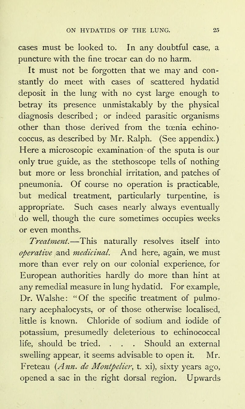 cases must be looked to. In any doubtful case, a puncture with the fine trocar can do no harm. It must not be forgotten that we may and con- stantly do meet with cases of scattered hydatid deposit in the lung with no cyst large enough to betray its presence unmistakably by the physical diagnosis described; or indeed parasitic organisms other than those derived from the toenia echino- coccus, as described by Mr. Ralph. (See appendix.) Here a microscopic examination of the sputa is our only true guide, as the stethoscope tells of nothing but more or less bronchial irritation, and patches of pneumonia. Of course no operation is practicable, but medical treatment, particularly turpentine, is appropriate. Such cases nearly always eventually do well, though the cure sometimes occupies weeks or even months. Treatment.—This naturally resolves itself into operative and medicinal. And here, again, we must more than ever rely on our colonial experience, for European authorities hardly do more than hint at any remedial measure in lung hydatid. For example. Dr. Walshe: Of the specific treatment of pulmo- nary acephalocysts, or of those otherwise localised, little is known. Chloride of sodium and iodide of potassium, presumedly deleterious to echinococcal life, should be tried. . . . Should an external swelling appear, it seems advisable to open it. Mr. Freteau {Ann. de Montpelier, t. xi), sixty years ago, opened a sac in the right dorsal region. Upwards