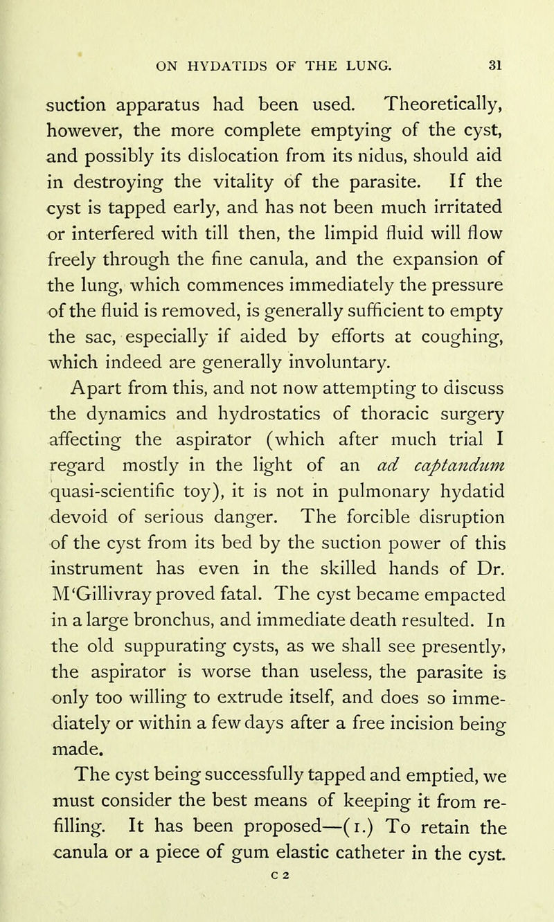 suction apparatus had been used. Theoretically, however, the more complete emptying of the cyst, and possibly its dislocation from its nidus, should aid in destroying the vitality of the parasite. If the cyst is tapped early, and has not been much irritated or interfered with till then, the limpid fluid will flow freely through the fine canula, and the expansion of the lung, which commences immediately the pressure of the fluid is removed, is generally sufficient to empty the sac, especially if aided by efforts at coughing, which indeed are generally involuntary. Apart from this, and not now attempting to discuss the dynamics and hydrostatics of thoracic surgery affecting the aspirator (which after much trial I regard mostly in the light of an ad captandum quasi-scientific toy), it is not in pulmonary hydatid devoid of serious danger. The forcible disruption of the cyst from its bed by the suction power of this instrument has even in the skilled hands of Dr. M'Gillivray proved fatal. The cyst became empacted in a large bronchus, and immediate death resulted. In the old suppurating cysts, as we shall see presently? the aspirator is worse than useless, the parasite is only too willing to extrude itself, and does so imme- diately or within a few days after a free incision being made. The cyst being successfully tapped and emptied, we must consider the best means of keeping it from re- filling. It has been proposed—(i.) To retain the canula or a piece of gum elastic catheter in the cyst. C 2