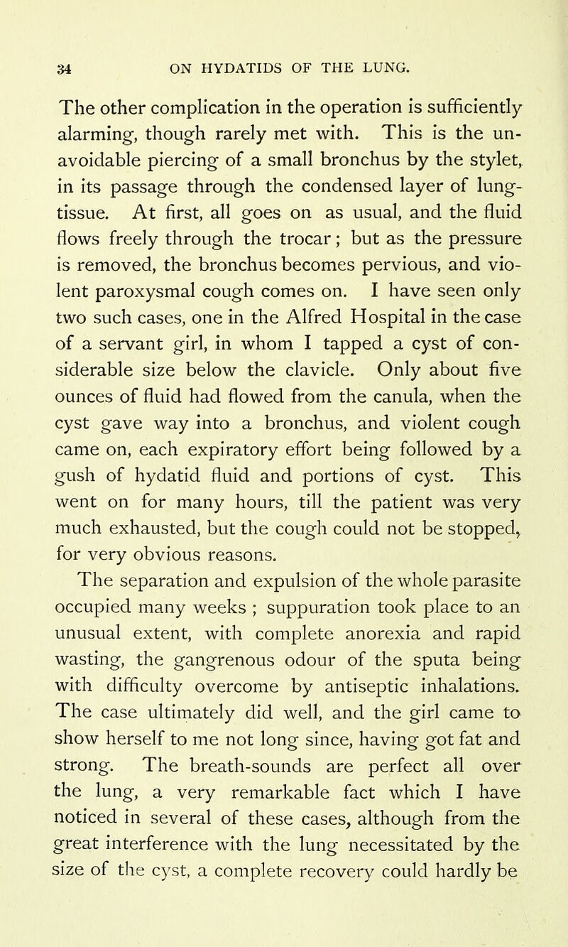 The Other complication in the operation is sufficiently alarming, though rarely met with. This is the un- avoidable piercing of a small bronchus by the stylet, in its passage through the condensed layer of lung- tissue. At first, all goes on as usual, and the fluid flows freely through the trocar; but as the pressure is removed, the bronchus becomes pervious, and vio- lent paroxysmal cough comes on. I have seen only two such cases, one in the Alfred Hospital in the case of a servant girl, in whom I tapped a cyst of con- siderable size below the clavicle. Only about five ounces of fluid had flowed from the canula, when the cyst gave way into a bronchus, and violent cough came on, each expiratory effort being followed by a gush of hydatid fluid and portions of cyst. This went on for many hours, till the patient was very much exhausted, but the cough could not be stopped^ for very obvious reasons. The separation and expulsion of the whole parasite occupied many weeks ; suppuration took place to an unusual extent, with complete anorexia and rapid wasting, the gangrenous odour of the sputa being with difficulty overcome by antiseptic inhalations. The case ultimately did well, and the girl came to show herself to me not long since, having got fat and strong. The breath-sounds are perfect all over the lung, a very remarkable fact which I have noticed in several of these cases, although from the great interference with the lung necessitated by the size of tlie cyst, a complete recovery could hardly be