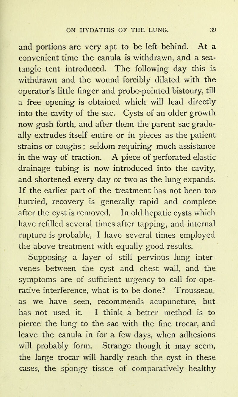 and portions are very apt to be left behind. At a convenient time the canula is withdrawn, and a sea- tangle tent introduced. The following day this is withdrawn and the wound forcibly dilated with the operator's little finger and probe-pointed bistoury, till a free opening is obtained which will lead directly into the cavity of the sac. Cysts of an older growth now gush forth, and after them the parent sac gradu- ally extrudes itself entire or in pieces as the patient strains or coughs ; seldom requiring much assistance in the way of traction. A piece of perforated elastic drainage tubing is now introduced into the cavity, and shortened every day or two as the lung expands. If the earlier part of the treatment has not been too hurried, recovery is generally rapid and complete after the cyst is removed. In old hepatic cysts which have refilled several times after tapping, and internal rupture is probable, I have several times employed the above treatment with equally good results. Supposing a layer of still pervious lung inter- venes between the cyst and chest wall, and the symptoms are of sufficient urgency to call for ope- rative interference, what is to be done? Trousseau, as we have seen, recommends acupuncture, but has not used it. I think a better method is to pierce the lung to the sac with the fine trocar, and leave the canula in for a few days, when adhesions will probably form. Strange though it may seem, the large trocar will hardly reach the cyst in these cases, the spongy tissue of comparatively healthy