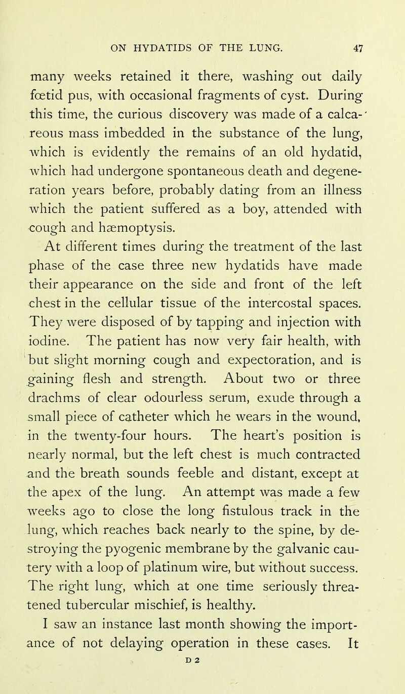 many weeks retained it there, washing out daily foetid pus, with occasional fragments of cyst. During this time, the curious discovery was made of a calca- reous mass imbedded in the substance of the lung, Avhich is evidently the remains of an old hydatid, which had undergone spontaneous death and degene- ration years before, probably dating from an illness which the patient suffered as a boy, attended with cough and haemoptysis. At different times during the treatment of the last phase of the case three new hydatids have made their appearance on the side and front of the left chest in the cellular tissue of the intercostal spaces. They were disposed of by tapping and injection with iodine. The patient has now very fair health, with but slight morning cough and expectoration, and is gaining flesh and strength. About two or three drachms of clear odourless serum, exude through a small piece of catheter which he wears in the wound, in the twenty-four hours. The heart's position is nearly normal, but the left chest is much contracted and the breath sounds feeble and distant, except at the apex of the lung. An attempt was made a few w^eeks ago to close the long fistulous track in the lung, which reaches back nearly to the spine, by de- stroying the pyogenic membrane by the galvanic cau- tery with a loop of platinum wire, but without success. The right lung, which at one time seriously threa- tened tubercular mischief, is healthy. I saw an instance last month showing the import- ance of not delaying operation in these cases. It D 2