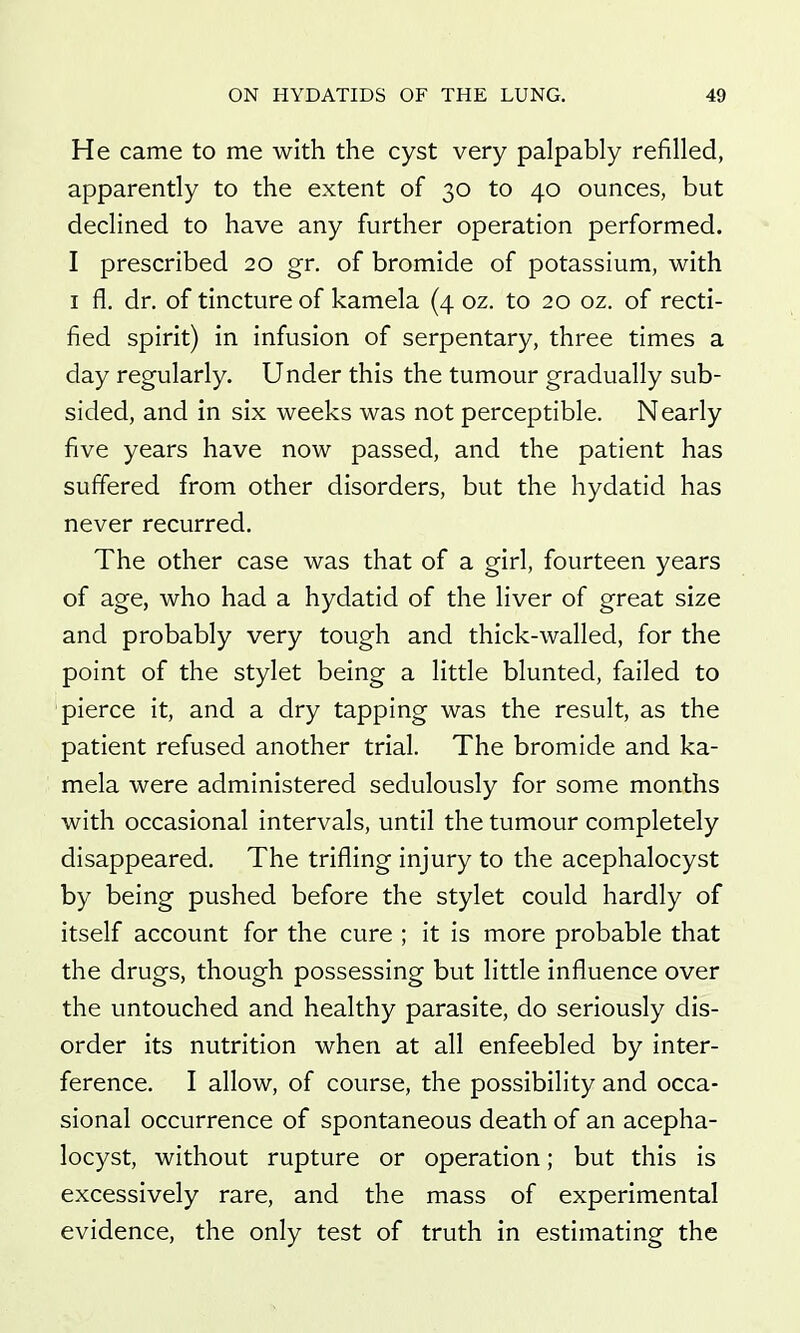 He came to me with the cyst very palpably refilled, apparently to the extent of 30 to 40 ounces, but declined to have any further operation performed. I prescribed 20 gr. of bromide of potassium, with I fl. dr. of tincture of kamela (4 oz. to 20 oz. of recti- fied spirit) in infusion of serpentary, three times a day regularly. Under this the tumour gradually sub- sided, and in six weeks was not perceptible. Nearly five years have now passed, and the patient has suffered from other disorders, but the hydatid has never recurred. The other case was that of a girl, fourteen years of age, who had a hydatid of the liver of great size and probably very tough and thick-walled, for the point of the stylet being a little blunted, failed to pierce it, and a dry tapping was the result, as the patient refused another trial. The bromide and ka- mela were administered sedulously for some months with occasional intervals, until the tumour completely disappeared. The trifling injury to the acephalocyst by being pushed before the stylet could hardly of itself account for the cure ; it is more probable that the drugs, though possessing but little influence over the untouched and healthy parasite, do seriously dis- order its nutrition when at all enfeebled by inter- ference. I allow, of course, the possibility and occa- sional occurrence of spontaneous death of an acepha- locyst, without rupture or operation; but this is excessively rare, and the mass of experimental evidence, the only test of truth in estimating the