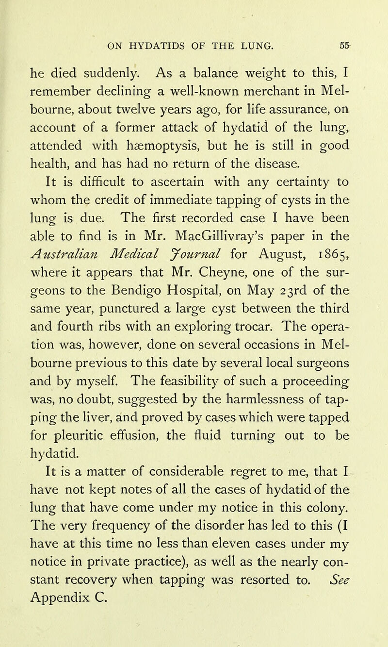 he died suddenly. As a balance weight to this, I remember declining a well-known merchant in Mel- bourne, about twelve years ago, for life assurance, on account of a former attack of hydatid of the lung, attended with haemoptysis, but he is still in good health, and has had no return of the disease. It is difficult to ascertain with any certainty to whom the credit of immediate tapping of cysts in the lung is due. The first recorded case I have been able to find is in Mr. MacGillivray's paper in the Australian Medical jfournal for August, 1865^ where it appears that Mr. Cheyne, one of the sur- geons to the Bendigo Hospital, on May 23rd of the same year, punctured a large cyst between the third and fourth ribs with an exploring trocar. The opera- tion was, however, done on several occasions in Mel- bourne previous to this date by several local surgeons and by myself The feasibility of such a proceeding was, no doubt, suggested by the harmlessness of tap- ping the liver, and proved by cases which were tapped for pleuritic effusion, the fluid turning out to be hydatid. It is a matter of considerable regret to me, that I have not kept notes of all the cases of hydatid of the lung that have come under my notice in this colony. The very frequency of the disorder has led to this (I have at this time no less than eleven cases under my notice in private practice), as well as the nearly con- stant recovery when tapping was resorted to. See Appendix C.