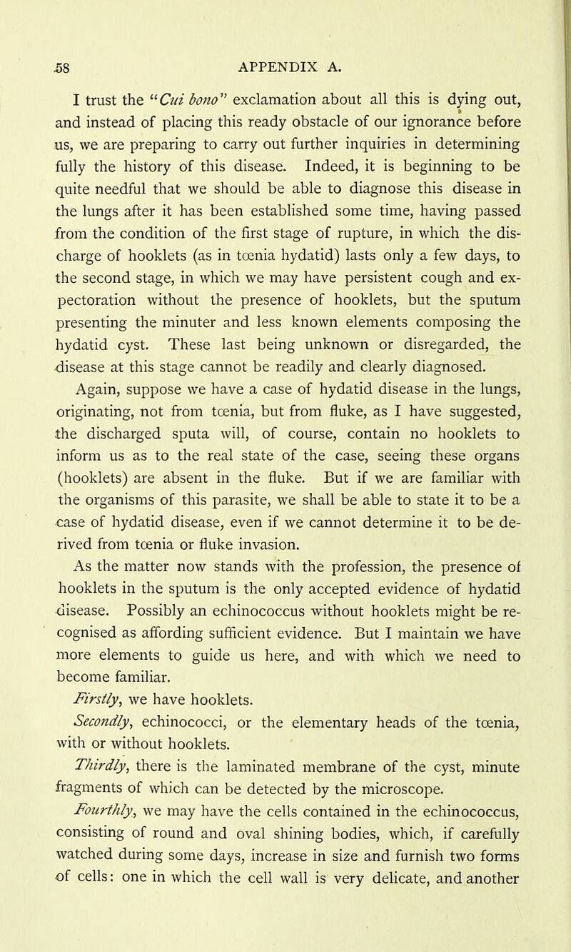 I trust the Ctii bono exclamation about all this is dying out, and instead of placing this ready obstacle of our ignorance before us, we are preparing to carry out further inquiries in determining fully the history of this disease. Indeed, it is beginning to be quite needful that we should be able to diagnose this disease in the lungs after it has been established some time, having passed from the condition of the first stage of rupture, in which the dis- charge of hooklets (as in toenia hydatid) lasts only a few days, to the second stage, in which we may have persistent cough and ex- pectoration without the presence of hooklets, but the sputum presenting the minuter and less known elements composing the hydatid cyst. These last being unknown or disregarded, the •disease at this stage cannot be readily and clearly diagnosed. Again, suppose we have a case of hydatid disease in the lungs, originating, not from tcenia, but from fluke, as I have suggested, the discharged sputa will, of course, contain no hooklets to inform us as to the real state of the case, seeing these organs (hooklets) are absent in the fluke. But if we are familiar with the organisms of this parasite, we shall be able to state it to be a case of hydatid disease, even if we cannot determine it to be de- rived from toenia or fluke invasion. As the matter now stands with the profession, the presence of hooklets in the sputum is the only accepted evidence of hydatid ■disease. Possibly an echinococcus without hooklets might be re- cognised as affording sufficient evidence. But I maintain we have more elements to guide us here, and with which we need to become familiar. Firstly, we have hooklets. Secondly, echinococci, or the elementary heads of the toenia, with or without hooklets. Thirdly, there is the laminated membrane of the cyst, minute fragments of which can be detected by the microscope. Fourthly, we may have the cells contained in the echinococcus, consisting of round and oval shining bodies, which, if carefully watched during some days, increase in size and furnish two forms of cells: one in which the cell wall is very delicate, and another