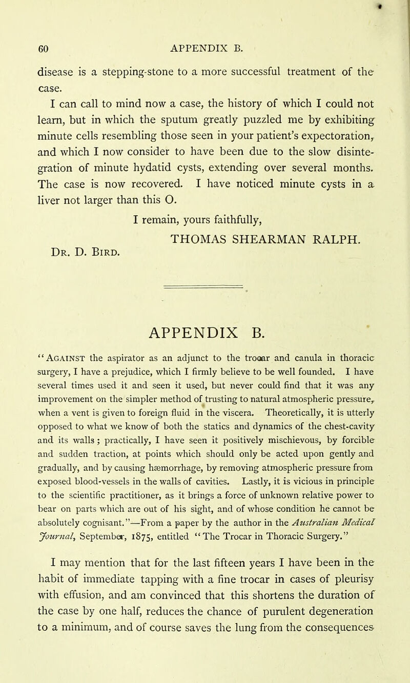 disease is a stepping-stone to a more successful treatment of the case. I can call to mind now a case, the history of which I could not learn, but in which the sputum greatly puzzled me by exhibiting minute cells resembling those seen in your patient's expectoration, and which I now consider to have been due to the slow disinte- gration of minute hydatid cysts, extending over several months. The case is now recovered. I have noticed minute cysts in a liver not larger than this O. I remain, yours faithfully, THOMAS SHEARMAN RALPH. Dr. D. Bird. APPENDIX B. Against the aspirator as an adjunct to the trooar and canula in thoracic surgery, I have a prejudice, which I firmly believe to be well founded. I have several times used it and seen it used, but never could find that it was any improvement on the simpler method of trusting to natural atmospheric pressure,, when a vent is given to foreign fluid in the viscera. Theoretically, it is utterly opposed to what we know of both the statics and dynamics of the chest-cavity and its walls; practically, I have seen it positively mischievous, by forcible and sudden traction, at points which should only be acted upon gently and gradually, and by causing haemorrhage, by removing atmospheric pressure from exposed blood-vessels in the walls of cavities. Lastly, it is vicious in principle to the scientific practitioner, as it brings a force of unknown relative power to bear on parts which are out of his sight, and of whose condition he cannot be absolutely cognisant. —From a paper by the author in the Australian Medical Joicrnal, Septembet, 1875, entitled  The Trocar in Thoracic Surgery. I may mention that for the last fifteen years I have been in the habit of immediate tapping with a fine trocar in cases of pleurisy with effusion, and am convinced that this shortens the duration of the case by one half, reduces the chance of purulent degeneration to a minimum, and of course saves the lung from the consequences'