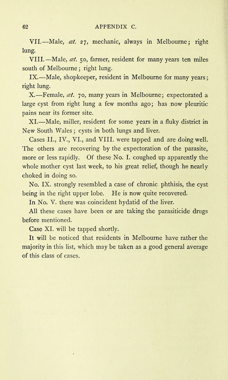 VII. —Male, at. 27, mechanic, always in Melbourne; right lung. VIII. —Male, at. 50, farmer, resident for many years ten miles south of Melbourne; right lung. IX. —Male, shopkeeper, resident in Melbourne for many years; right lung. X. —Female, at. 70, many years in Melbourne; expectorated a large cyst from right lung a few months ago; has now pleuritic pains near its former site. XI. —Male, miller, resident for some years in a fluky district in New South Wales; cysts in both lungs and liver. Cases II., IV., VI., and VIII. were tapped and are doing well. The others are recovering by the expectoration of the parasite, more or less rapidly. Of these No. I. coughed up apparently the whole mother cyst last week, to his great relief, though he nearly choked in doing so. No. IX. strongly resembled a case of chronic phthisis, the cyst being in the right upper lobe. He is now quite recovered. In No. V. there was coincident hydatid of the liver. All these cases have been or are taking the parasiticide drugs before mentioned. Case XI. will be tapped shortly. It will be noticed that residents in Melbourne have rather the majority in this list, which may be taken as a good general average of this class of cases.