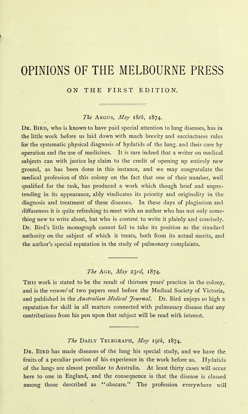 OPINIONS OF THE MELBOURNE PRESS ON THE FIRST EDITION. The Argus, May \%tli, 1874. Dr. Bird, who is known to have paid special attention to lung diseases, has in the little work before us laid down with much brevity and succinctness rules for the systematic physical diagnosis of hydatids of the lung, and their cure by operation and the use of medicines. It is rare indeed that a writer on medical subjects can with justice lay claim to the credit of opening up entirely new ground, as has been done in this instance, and we may congratulate the medical profession of this colony on the fact that one of their number, well qualified for the task, has produced a work which though brief and unpre- tending in its appearance, ably vindicates its priority and originality in the diagnosis and treatment of these diseases. In these days of plagiarism and diffuseness it is quite refreshing to meet with an author who has not only some- thing new to write about, but who is content to write it plainly and concisely. Dr. Bird's little monograph cannot fail to take its position as the standard authority on the subject of which it treats, both from its actual merits, and the author's special reputation in the study of pulmonary complaints. The Age, May 2yd, 1874. This work is stated to be the result of thirteen years' practice in the colony, and is the resume of two papers read before the Medical Society of Victoria, and published in the Australian Medical Journal. Dr. Bird enjoys so high a reputation for skill in all matters connected with pulmonary disease that any contributions from his pen upon that subject will be read with interest. The Daily Telegraph, May i<)th, 1874. Dr. Bird has made diseases of the lung his special study, and we have the fruits of a peculiar portion of his experience in the work before us. Hydatids of the lungs are almost peculiar to Australia. At least thirty cases will occur here to one in England, and the consequence is that the disease is classed among those described as obscure. The profession everywhere will