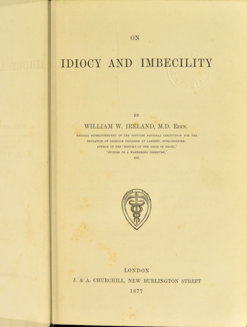JO l\ BY WILLIAM W. IRELAND, M.D. Edin. MEDICAL SUPERINTENDENT OF THE 8C0TTISH NATIONAL INSTITUTION FOR THE EDUCATION OF IMBECILE CHILDREN AT LARBERT, STIRLINGSHIRE ; AUTHOR OF THE * HISTORY OF THE SIEGE OF DELHI,’ ‘STUDIES OF A WANDERING OBSERVER,’ ETC. LONDON J. & A. CHURCHILL, NEW BURLINGTON STREET 1877
