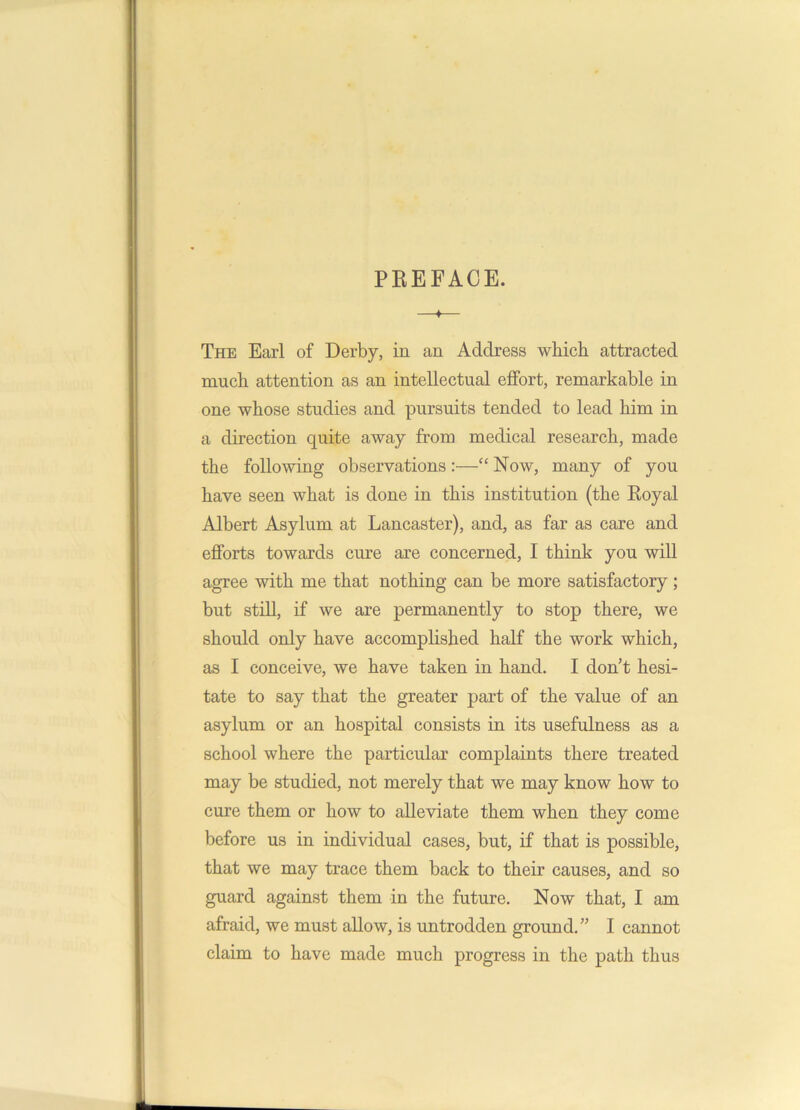 PREFACE. —♦— The Earl of Derby, in an Address which attracted much attention as an intellectual effort, remarkable in one whose studies and pursuits tended to lead him in a direction quite away from medical research, made the following observations:—“ Now, many of you have seen what is done in this institution (the Royal Albert Asylum at Lancaster), and, as far as care and efforts towards cure are concerned, I think you will agree with me that nothing can be more satisfactory; but still, if we are permanently to stop there, we should only have accomplished half the work which, as I conceive, we have taken in hand. I don’t hesi- tate to say that the greater part of the value of an asylum or an hospital consists in its usefulness as a school where the particular complaints there treated may be studied, not merely that we may know how to cure them or how to alleviate them when they come before us in individual cases, but, if that is possible, that we may trace them back to their causes, and so guard against them in the future. Now that, I am afraid, we must allow, is untrodden ground.” I cannot claim to have made much progress in the path thus