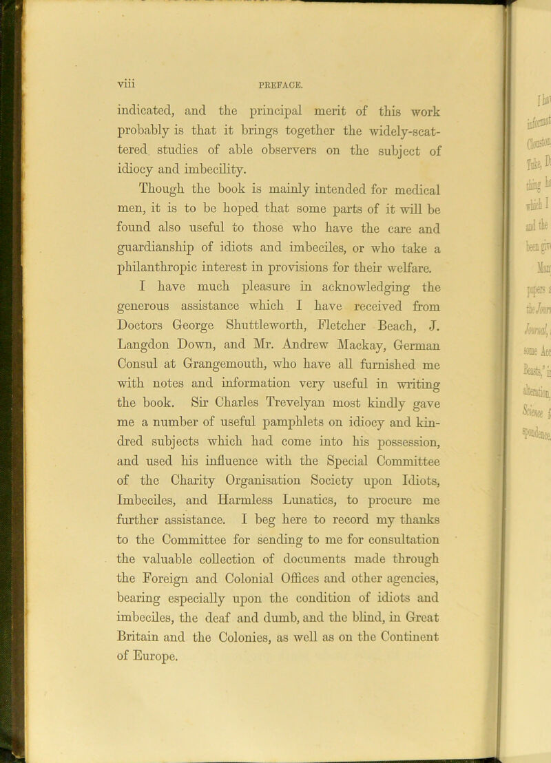 indicated, and the principal merit of this work probably is that it brings together the widely-scat- tered studies of able observers on the subject of idiocy and imbecility. Though the book is mainly intended for medical men, it is to be hoped that some parts of it will be found also useful to those who have the care and guardianship of idiots and imbeciles, or who take a philanthropic interest in provisions for their welfare. I have much pleasure in acknowledging the generous assistance which I have received from Doctors George Shuttleworth, Fletcher Beach, J. Langdon Down, and Mr. Andrew Mackay, German Consul at Grangemouth, who have all furnished me with notes and information very useful in writing the book. Sir Charles Trevelyan most kindly gave me a number of useful pamphlets on idiocy and kin- dred subjects which had come into his possession, and used his influence with the Special Committee of the Charity Organisation Society upon Idiots, Imbeciles, and Harmless Lunatics, to procure me further assistance. I beg here to record my thanks to the Committee for sending to me for consultation the valuable collection of documents made through the Foreign and Colonial Offices and other agencies, bearing especially upon the condition of idiots and imbeciles, the deaf and dumb, and the blind, in Great Britain and the Colonies, as well as on the Continent of Europe.