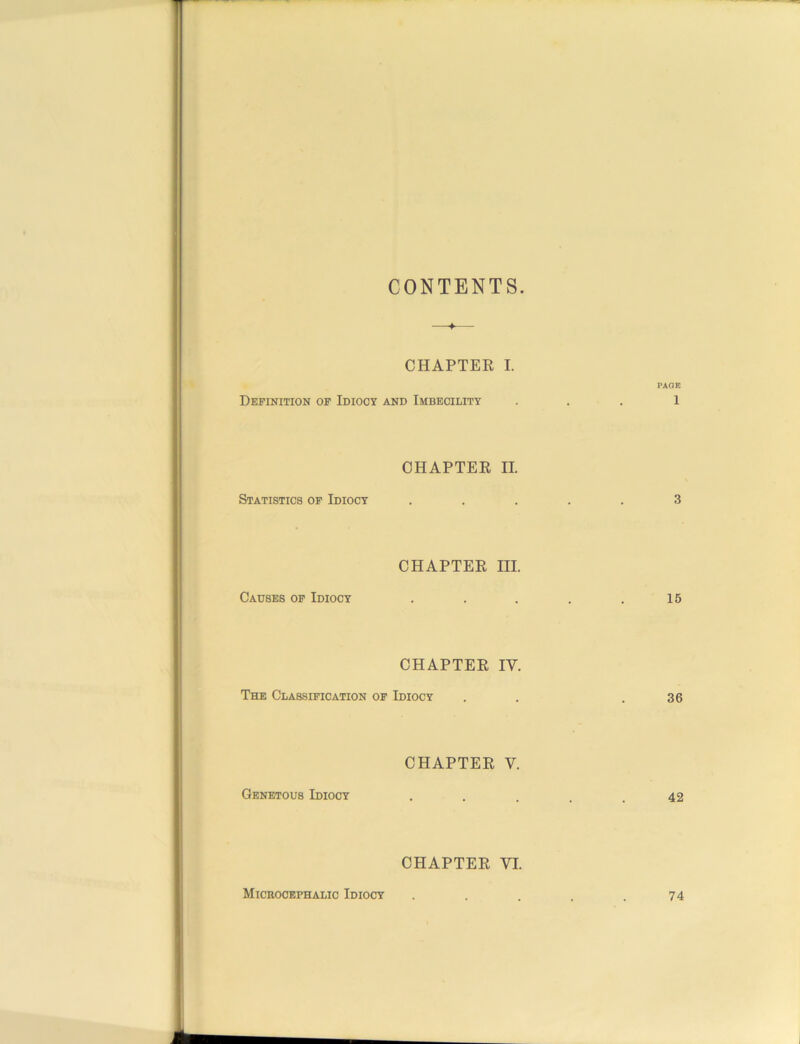 CONTENTS. CHAPTER I. PAGE Definition of Idiocy and Imbecility ... 1 CHAPTER II. Statistics of Idiocy ..... 3 CHAPTER III. Causes of Idiocy . . . . .15 CHAPTER IV. The Classification of Idiocy . . .36 CHAPTER V. Genetous Idiocy . . . , .42 CHAPTER VI. Microcephalic Idiocy 74