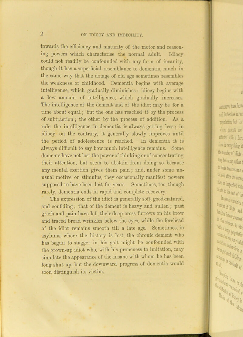 towards the efficiency and maturity of the motor and reason- ing powers which characterise the normal adult. Idiocy could not readily he confounded with any form of insanity, though it has a superficial resemblance to dementia, much in the same way that the dotage of old age sometimes resembles the weakness of childhood. Dementia begins with average intelligence, which gradually diminishes ; idiocy begins with a low amount of intelligence, which gradually increases. The intelligence of the dement and of the idiot may be for a time about equal; but the one has reached it by the process of subtraction ; the other by the process of addition. As a rule, the intelligence in dementia is always getting less ; in idiocy, on the contrary, it generally slowly improves until the period of adolescence is reached. In dementia it is always difficult to say how much intelligence remains. Some dements have not lost the power of thinking or of concentrating their attention, but seem to abstain from doing so because any mental exertion gives them pain ; and, under some un- usual motive or stimulus, they occasionally manifest powers supposed to have been lost for years. Sometimes, too, though rarely, dementia ends in rapid and complete recovery. The expression of the idiot is generally soft, good-natured, and confiding ; that of the dement is heavy and sullen ; past griefs and pain have left their deep cross furrows on his brow and traced broad wrinkles below the eyes, while the forehead of the idiot remains smooth till a late age. Sometimes, in asylums, where the history is lost, the chronic dement who has begun to stagger in his gait might be confounded with the grown-up idiot who, with his proneness to imitation, may- simulate the appearance of the insane with whom he has been long shut up, but the downward progress of dementia would soon distinguish its victim. *