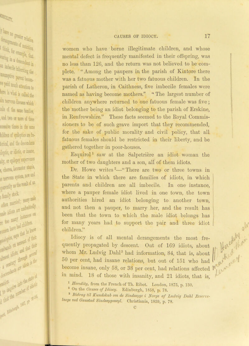women who have borne illegitimate children, and whose mental defect is frequently manifested in their offspring, was no less than 126, and the return was not believed to be com- plete. “Among the paupers in the parish of Kintore there was a fatuous mother with her two fatuous children. In the parish of Latheron, in Caithness, five imbecile females were named as having become mothers.” “ The largest number of children anywhere returned to one fatuous female was five; the mother being an idiot belonging to the parish of Erskine, in Renfrewshire.” These facts seemed to the Royal Commis- sioners to be of such grave import that they recommended, for the sake of public morality and civil policy, that all fatuous females should be restricted in their liberty, and be gathered together in poor-houses. Esquirol1 saw at the Salpetriere an idiot woman the mother of two daughters and a son, all of them idiots. Dr. Howe writes2—“ There are two or three towns in the State in which there are families of idiots, in which parents and children are all imbecile. In one instance, where a pauper female idiot lived in one town, the town authorities hired an idiot belonging to another town, and not then a pauper, to marry her, and the result has been that the town to which the male idiot belongs has for many years had to support the pair and three idiot children.” Idiocy is of all mental derangements the most fre- quently propagated by descent. Out of 169 idiots, about whom Mr. Ludvig Dahl3 had information, 84, that is, about 50 per cent, had insane relations, but out of 151 who had become insane, only 58, or 38 per cent, had relations affected in mind. 18 of those with insanity, and 21 idiots, that is, 1 Heredity, from the French of Th. Iiibot. London, 1875, p. 130. 2 On the Causes of Idiocy. Edinburgh, 1808, p. 78. Bidray til Kundskab oin de Sindssyyc i Norge af Ludvig Dahl Reserve- laege ved Oaustad Sindssygcasyl. Christiania, 1859, p. 78. C