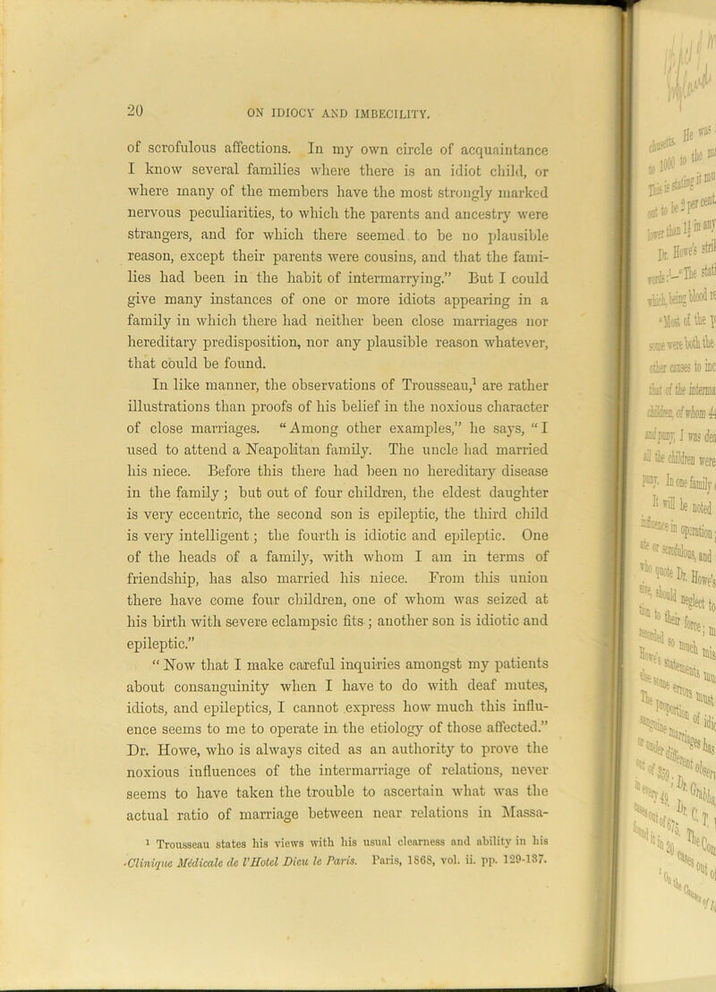 of scrofulous affections. In my own circle of acquaintance I know several families where there is an idiot child, or where many of the members have the most strongly marked nervous peculiarities, to which the parents and ancestry were strangers, and for which there seemed to be no plausible reason, except their parents were cousins, and that the fami- lies had been in the habit of intermarrying.” But I could give many instances of one or more idiots appearing in a family in which there had neither been close marriages nor hereditary predisposition, nor any plausible reason whatever, that could be found. In like manner, the observations of Trousseau,1 are rather illustrations than proofs of his belief in the noxious character of close marriages. “Among other examples,” he says, “I used to attend a Neapolitan family. The uncle had married his niece. Before this there had been no hereditary disease in the family ; but out of four children, the eldest daughter is very eccentric* the second son is epileptic, the third child is very intelligent; the fourth is idiotic and epileptic. One of the heads of a family, with whom I am in terms of friendship, has also married his niece. From this union there have come four children, one of whom was seized at his birth with severe eclampsic fits ; another son is idiotic and epileptic.” “ Now that I make careful inquiries amongst my patients about consanguinity when I have to do with deaf mutes, idiots, and epileptics, I cannot express how much this influ- ence seems to me to operate in the etiology of those affected.” Dr. Howe, who is always cited as an authority to prove the noxious influences of the intermarriage of relations, never seems to have taken the trouble to ascertain what was the actual ratio of marriage between near relations in Massa- 1 Trousseau states liis views with his usual clearness and ability in his ■Clinique Midicalc dc VHotel Dieu le Paris. Paris, 1S68, vol. ii. pp. 129-187.