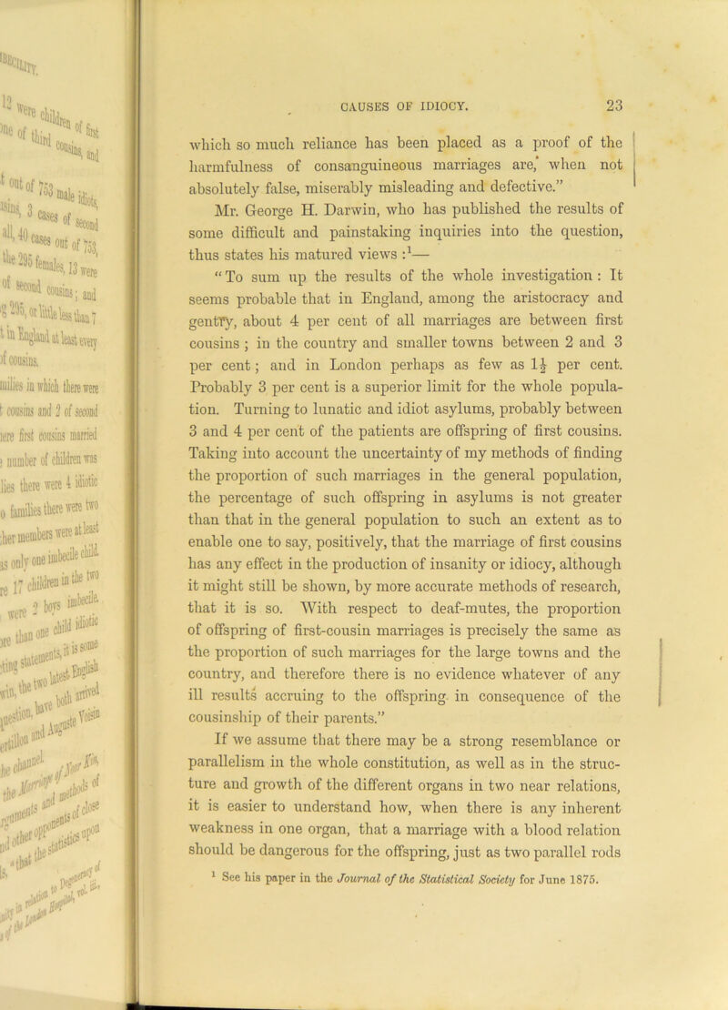 which so much reliance has been placed as a proof of the harmfulness of consanguineous marriages are, when not absolutely false, miserably misleading and defective.” Mr. George H. Darwin, who has published the results of some difficult and painstaking inquiries into the question, thus states his matured views — “ To sum up the results of the whole investigation : It seems probable that in England, among the aristocracy and gentry, about 4 per cent of all marriages are between first cousins ; in the country and smaller towns between 2 and 3 per cent; and in London perhaps as few as 1^ per cent. Probably 3 per cent is a superior limit for the whole popula- tion. Turning to lunatic and idiot asylums, probably between 3 and 4 per cent of the patients are offspring of first cousins. Taking into account the uncertainty of my methods of finding the proportion of such marriages in the general population, the percentage of such offspring in asylums is not greater than that in the general population to such an extent as to enable one to say, positively, that the marriage of first cousins has any effect in the production of insanity or idiocy, although it might still be shown, by more accurate methods of research, that it is so. With respect to deaf-mutes, the proportion of offspring of first-cousin marriages is precisely the same as the proportion of such marriages for the large towns and the country, and therefore there is no evidence whatever of any ill results accruing to the offspring in consequence of the cousinship of their parents.” If we assume that there may be a strong resemblance or parallelism in the whole constitution, as well as in the struc- ture and growth of the different organs in two near relations, it is easier to understand how, when there is any inherent weakness in one organ, that a marriage with a blood relation should be dangerous for the offspring, just as two parallel rods 1 See his paper in the Journal of the Statistical Society for June 1875.