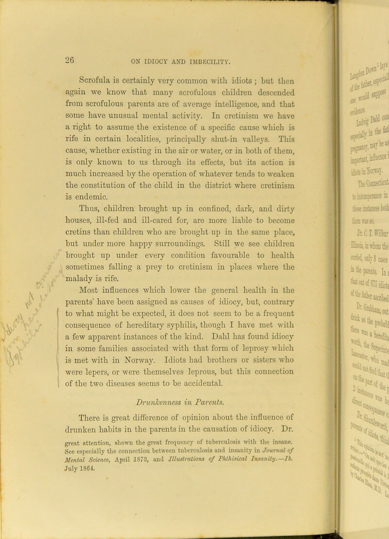 Scrofula is certainly very common with idiots ; but then again we know that many scrofulous children descended from scrofulous parents are of average intelligence, and that some have unusual mental activity. In cretinism we have a right to assume the existence of a specific cause which is rife in certain localities, principally shut-in valleys. This cause, whether existing in the air or water, or in both of them, is only known to us through its effects, but its action is much increased by the operation of whatever tends to weaken the constitution of the child in the district where cretinism is endemic. Thus, children brought up in confined, dark, and dirty houses, ill-fed and ill-cared for, are more liable to become cretins than children who are brought up in the same place, but under more happy surroundings. Still we see children brought up under every condition favourable to health sometimes falling a prey to cretinism in places where the malady is rife. Most influences which lower the general health in the parents' have been assigned as causes of idiocy, but, contrary ( to what might be expected, it does not seem to be a frequent consequence of hereditary syphilis, though I have met with a few apparent instances of the kind. Dahl has found idiocy in some families associated with that form of leprosy which is met with in Norway. Idiots had brothers or sisters who were lepers, or were themselves leprous, but this connection of the two diseases seems to be accidental. Drunkenness in Parents. There is great difference of opinion about the influence of drunken habits in the parents in the causation of idiocy. Dr. great attention, shown the great frequency of tuberculosis with the insane. See especially the connection between tuberculosis and insanity in Journal of Menial Science, April 1873, and Illustrations of Phthisical Insanity.—lb. July 1864.
