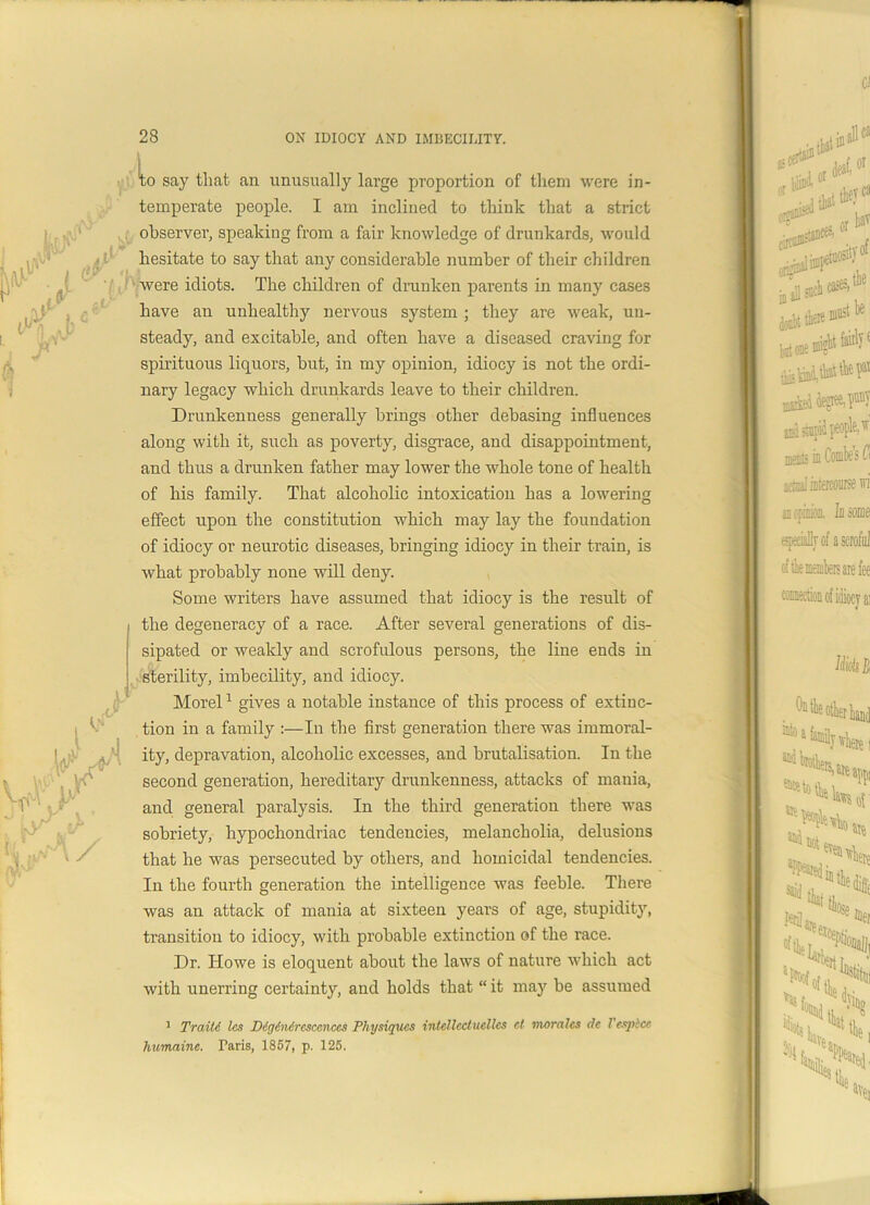 lo say that an unusually large proportion of them were in- temperate people. I am inclined to think that a strict observer, speaking from a fair knowledge of drunkards, would hesitate to say that any considerable number of their children were idiots. The children of drunken parents in many cases have an unhealthy nervous system ; they are weak, un- steady, and excitable, and often have a diseased craving for spirituous liquors, but, in my opinion, idiocy is not the ordi- nary legacy which drunkards leave to their children. Drunkenness generally brings other debasing influences along with it, such as poverty, disgrace, and disappointment, and thus a drunken father may lower the whole tone of health of his family. That alcoholic intoxication has a lowering effect upon the constitution which may lay the foundation of idiocy or neurotic diseases, bringing idiocy in their train, is what probably none will deny. Some writers have assumed that idiocy is the result of the degeneracy of a race. After several generations of dis- sipated or weakly and scrofulous persons, the line ends in sterility, imbecility, and idiocy. Morel1 gives a notable instance of this process of extinc- tion in a family :—In the first generation there was immoral- ity, depravation, alcoholic excesses, and brutalisation. In the second generation, hereditary drunkenness, attacks of mania, and general paralysis. In the third generation there was sobriety, hypochondriac tendencies, melancholia, delusions that he was persecuted by others, and homicidal tendencies. In the fourth generation the intelligence was feeble. There was an attack of mania at sixteen years of age, stupidity, transition to idiocy, with probable extinction of the race. Dr. Howe is eloquent about the laws of nature which act with unerring certainty, and holds that “ it may be assumed 1 Traiti les Dig6n4rcscenccs Physiques intellcctucllcs ct morales de Vesplce humaine. Paris, 1857, p. 125.