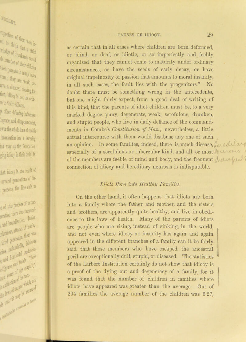 as certain that in all cases where children are horn deformed, or blind, or deaf, or idiotic, or so imperfectly and feebly organised that they cannot come to maturity under ordinary circumstances, or have the seeds of early decay, or have original impetuosity of passion that amounts to moral insanity, in all such cases, the fault lies with the progenitors.” No doubt there must be something wrong in the antecedents, but one might fairly expect, from a good deal of writing of this kind, that the parents of idiot children must be, to a very marked degree, puny, degenerate, weak, scrofulous, drunken, and stupid people, who live in daily defiance of the command- ments in Combe’s Constitution of Man; nevertheless, a little actual intercourse with them would disabuse any one of such an opinion. In some families, indeed, there is much disease, a\ c 0 <( s- ',- especially of a scrofulous or tubercular kind, and all or most! ‘-1 of the members are feeble of mind and body, and the frequent j connection of idiocy and hereditary neurosis is indisputable. Idiots Born into Healthy Families. On the other hand, it often happens that idiots are born into a family where the father and mother, and the sisters and brothers, are apparently quite healthy, and live in obedi- ence to the laws of health. Many of the parents of idiots are people who are rising, instead of sinking, in the world, and not even where idiocy or insanity has again and again appeared in the different branches of a family can it be fairly said that those members who have escaped the ancestral I, peril are exceptionally dull, stupid, or diseased. The statistics ‘ of the Larbert Institution certainly do not show that idiocy is a proof of the dying out and degeneracy of a family, for it was found that the number of children in families where idiots have appeared was greater than the average. Out of 204 families the average number of the children was 6 27,