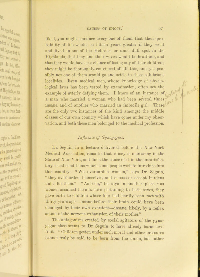 liked, you might convince every one of them that their pro- bability of life would be fifteen years greater if they went and lived in one of the Hebrides or some dull spot in the Highlands, that they and their wives would be healthier, and that they would have less chance of losing any of their children; they might be thoroughly convinced of all this, and yet pos- sibly not one of them would go and settle in these salubrious localities. Even medical men, whose knowledge of physio- logical laws has been tested by examination, often set the example of utterly defying them. I know of an instance of a man who married a woman who had been several times insane, and of another who married an imbecile girl. These are the only two instances of the kind amongst the middle classes of our own country which have come under my obser- vation, and both these men belonged to the medical profession. Influence of Gynagogues. Dr. Seguin, in a lecture delivered before the New York Medical Association, remarks that idiocy is increasing in the State of New York, and finds the cause of it in the unsatisfac- tory social conditions which some people wish to introduce into this country. “ We overburden women,” says Dr. Seguin, “ they overburden themselves, and choose or accept burdens unfit for them.” “As soon,” he says in another place, “as women assumed the anxieties pertaining to both sexes, they gave birth to children whose like had hardly been met with thirty years ago—insane before their brain could have been deranged by their own exertions—insane, likely, by a reflex action of the nervous exhaustion of their mother.” The antagonism created by social agitators of the gyna- gogue class seems to Dr. Seguin to have already borne evil fruit. “ Children gotten under such moral and other pressures cannot truly be said to be born from the union, but rather