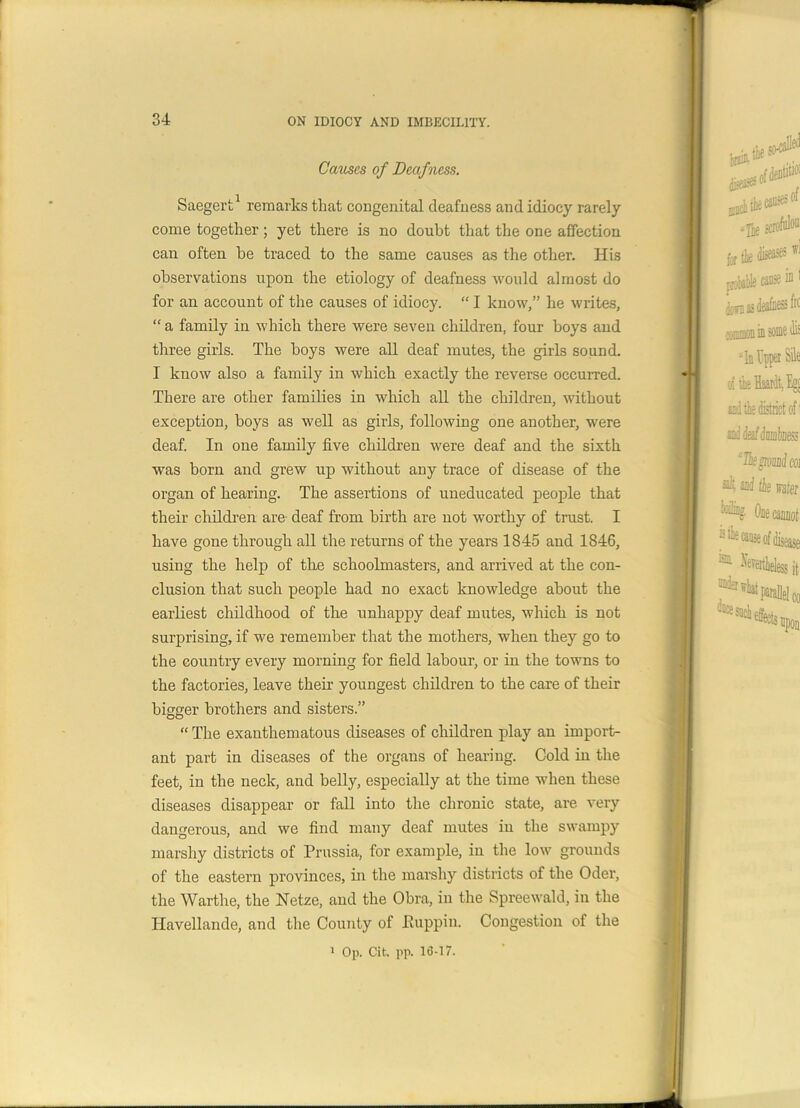 Causes of Deafness. Saegert1 remarks that congenital deafness and idiocy rarely come together; yet there is no doubt that the one affection can often be traced to the same causes as the other. His observations upon the etiology of deafness would almost do for an account of the causes of idiocy. “ I know,” he writes, “ a family in which there were seven children, four boys and three girls. The boys were all deaf mutes, the girls sound. I know also a family in which exactly the reverse occurred. There are other families in which all the children, without exception, boys as well as girls, following one another, were deaf. In one family five children were deaf and the sixth was born and grew up without any trace of disease of the organ of hearing. The assertions of uneducated people that their children are- deaf from birth are not worthy of trust. I have gone through all the returns of the years 1845 and 1846, using the help of the schoolmasters, and arrived at the con- clusion that such people had no exact knowledge about the earliest childhood of the unhappy deaf mutes, which is not surprising, if we remember that the mothers, when they go to the country every morning for field labour, or in the towns to the factories, leave their youngest children to the care of their bigger brothers and sisters.” “ The exanthematous diseases of children play an import- ant part in diseases of the organs of hearing. Cold in the feet, in the neck, and belly, especially at the time when these diseases disappear or fall into the chronic state, are very dangerous, and we find many deaf mutes iu the swampy marshy districts of Prussia, for example, iu the low grounds of the eastern provinces, in the marshy districts of the Oder, the Warthe, the Netze, and the Obra, in the Spreewald, in the Havellande, and the County of Euppin. Congestion of the 1 Op. Cit. pp. 16-17.