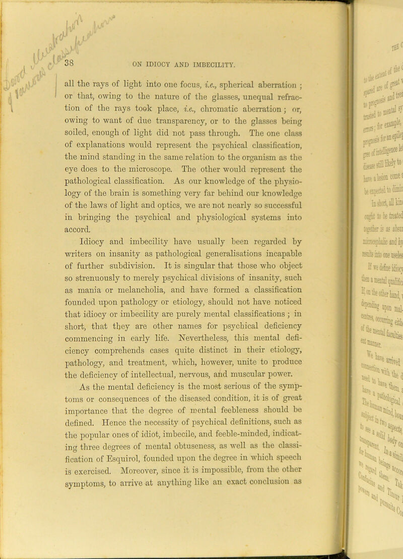 all tlie rays of light into one focus, i.e., spherical aberration ; or that, owing to the nature of the glasses, unequal refrac- tion of the rays took place, i.e., chromatic aberration; or, owing to want of due transparency, or to the glasses being soiled, enough of light did not pass through. The one class of explanations would represent the psychical classification, the mind standing in the same relation to the organism as the eye does to the microscope. The other would represent the pathological classification. As our knowledge of the physio- logy of the brain is something very far behind our knowledge of the laws of light and optics, we are not nearly so successful in bringing the psychical and physiological systems into accord. Idiocy and imbecility have usually been regarded by writers on insanity as pathological generalisations incapable of further subdivision. It is singular that those who object so strenuously to merely psychical divisions of insanity, such as mania or melancholia, and have formed a classification founded upon pathology or etiology, should not have noticed that idiocy or imbecility are purely mental classifications ; in short, that they are other names for psychical deficiency commencing in early life. Nevertheless, this mental defi- ciency comprehends cases quite distinct in their etiology, pathology, and treatment, which, however, unite to produce the deficiency of intellectual, nervous, and muscular power. As the mental deficiency is the most serious of the symp- toms or consequences of the diseased condition, it is of great importance that the degree of mental feebleness should be defined. Hence the necessity of psychical definitions, such as the popular ones of idiot, imbecile, and feeble-minded, indicat- ing three degrees of mental obtuseness, as well as the classi- fication of Esquirol, founded upon the degree in which speech is exercised. Moreover, since it is impossible, from the other symptoms, to arrive at anything like an exact conclusion as