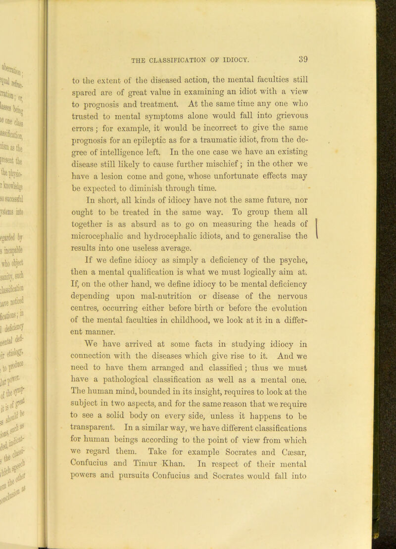 to the extent- of the diseased action, the mental faculties still spared are of great value in examining an idiot with a view to prognosis and treatment. At the same time any one who trusted to mental symptoms alone would fall into grievous errors; for example, it would he incorrect to give the same prognosis for an epileptic as for a traumatic idiot, from the de- gree of intelligence left. In the one case we have an existing disease still likely to cause further mischief; in the other we have a lesion come and gone, whose unfortunate effects may be expected to diminish through time. In short, all kinds of idiocy have not the same future, nor ought to be treated in the same way. To group them all together is as absurd as to go on measuring the heads of microcephalic and hydrocephalic idiots, and to generalise the results into one useless average. If we define idiocy as simply a deficiency of the psyche, then a mental qualification is what we must logically aim at. If, on the other hand, we define idiocy to be mental deficiency depending upon mal-nutrition or disease of the nervous centres, occurring either before birth or before the evolution of the mental faculties in childhood, we look at it in a differ- ent manner. We have arrived at some facts in studying idiocy in connection with the diseases which give rise to it. And we need to have them arranged and classified ; thus we must have a pathological classification as well as a mental one. The human mind, bounded in its insight, requires to look at the subject in two aspects, and for the same reason that we require to see a solid body on every side, unless it happens to be transparent. In a similar way, we have different classifications for human beings according to the point of view from which we regard them. Take for example Socrates and Caesar, Confucius and Timur Khan. In respect of their mental powers and pursuits Confucius and Socrates would fall into
