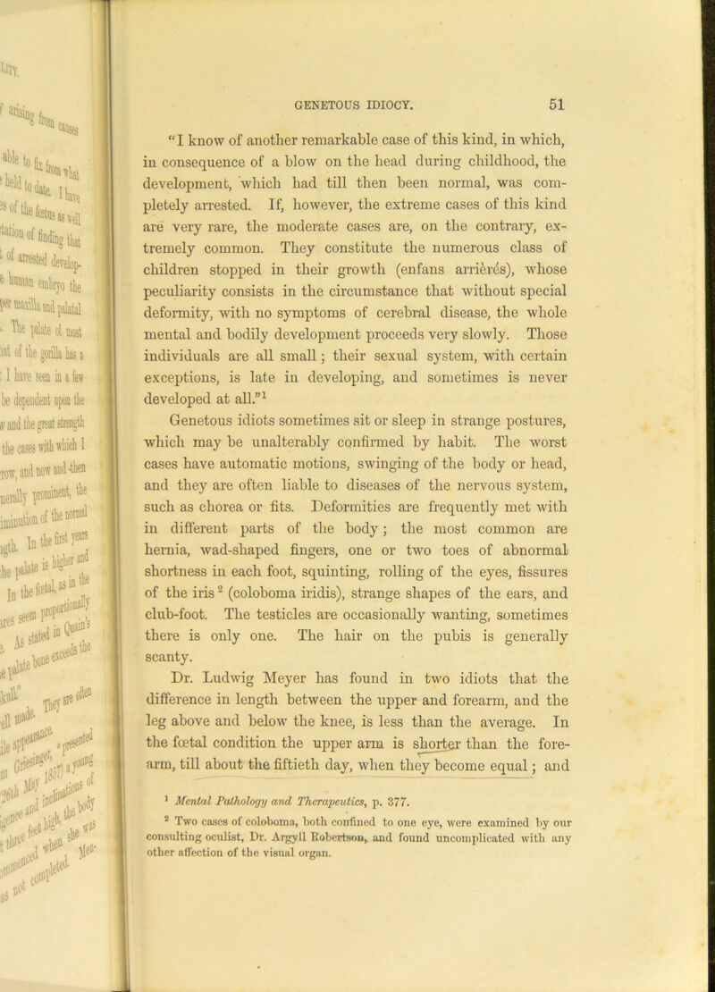 “I know of another remarkable ease of this kind, in which, in consequence of a blow on the head during childhood, the development, which had till then been normal, was com- pletely arrested. If, however, the extreme cases of this kind are very rare, the moderate cases are, on the contrary, ex- tremely common. They constitute the numerous class of children stopped in their growth (enfans arrier^s), whose peculiarity consists in the circumstance that without special deformity, with no symptoms of cerebral disease, the whole mental and bodily development proceeds very slowly. Those individuals are all small; their sexual system, with certain exceptions, is late in developing, and sometimes is never developed at all.”1 Genetous idiots sometimes sit or sleep in strange postures, which may be unalterably confirmed by habit. The worst cases have automatic motions, swinging of the body or head, and they are often liable to diseases of the nervous system, such as chorea or fits. Deformities are frequently met with in different parts of the body; the most common are hernia, wad-shaped fingers, one or two toes of abnormal shortness in each foot, squinting, rolling of the eyes, fissures of the iris2 (coloboma iridis), strange shapes of the ears, and club-foot. The testicles are occasionally wanting, sometimes there is only one. The hair on the pubis is generally scanty. Dr. Ludwig Meyer has found in two idiots that the difference in length between the upper and forearm, and the leg above and below the knee, is less than the average. In the foetal condition the upper arm is shorter than the fore- arm, till about the fiftieth day, when they become equal; and 1 Mental Pathology and Therapeutics, p. 377. 2 Two cases of coloboma, both confined to one eye, were examined by our consulting oculist, Dr. Argyll Robertson, and found uncomplicated with any other affection of the visual organ.