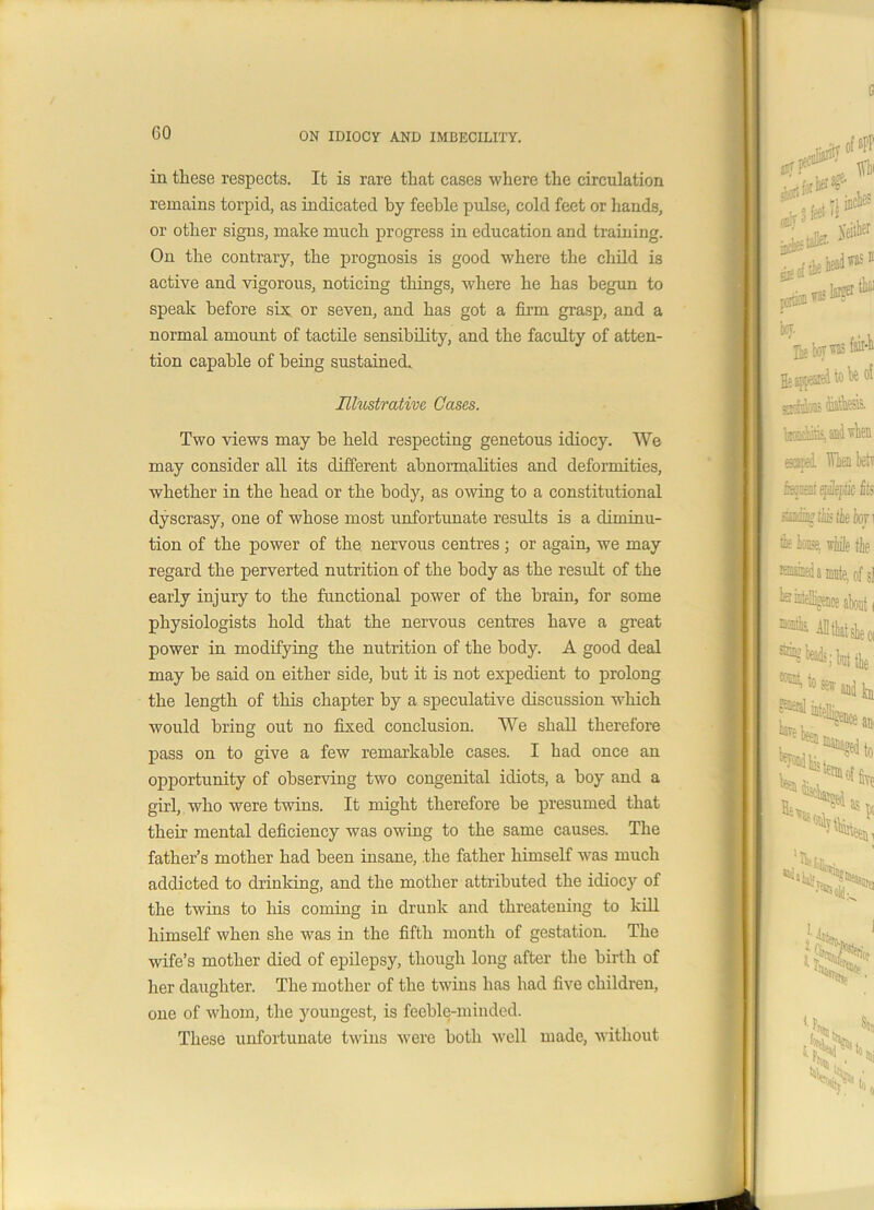 GO in these respects. It is rare that cases where the circulation remains torpid, as indicated by feeble pulse, cold feet or hands, or other signs, make much progress in education and training. On the contrary, the prognosis is good where the child is active and vigorous, noticing things, where he has begun to speak before sis or seven, and has got a firm grasp, and a normal amount of tactile sensibility, and the faculty of atten- tion capable of being sustained. Illustrative Cases. Two views may be held respecting genetous idiocy. We may consider all its different abnormalities and deformities, whether in the head or the body, as owing to a constitutional dyscrasy, one of whose most unfortunate results is a diminu- tion of the power of the nervous centres; or again, we may regard the perverted nutrition of the body as the result of the early injury to the functional power of the brain, for some physiologists hold that the nervous centres have a great power in modifying the nutrition of the body. A good deal may be said on either side, but it is not expedient to prolong the length of this chapter by a speculative discussion which would bring out no fixed conclusion. We shall therefore pass on to give a few remarkable cases. I had once an opportunity of observing two congenital idiots, a boy and a girl, who were twins. It might therefore be presumed that their mental deficiency was owing to the same causes. The father’s mother had been insane, the father himself was much addicted to drinking, and the mother attributed the idiocy of the twins to his coming in drunk and threatening to kill himself when she was in the fifth month of gestation. The wife’s mother died of epilepsy, though long after the birth of her daughter. The mother of the twins has had five children, one of whom, the youngest, is feeble-minded. These unfortunate twins were both well made, without