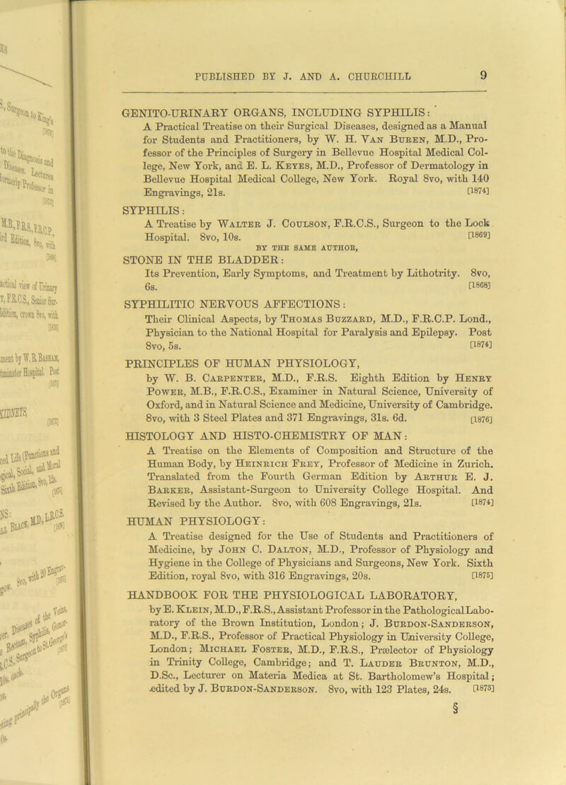 GENITO-URINARY ORGANS, INCLUDING SYPHILIS: ' A Practical Treatise on their Surgical Diseases, designed as a Manual for Students and Practitioners, by W. H. Tan Buren, M.D., Pro- fessor of the Principles of Surgery in Bellevue Hospital Medical Col- lege, New York, and E. L. Keyes, M.D., Professor of Dermatology in Bellevue Hospital Medical College, New York. Royal 8vo, with 140 Engravings, 21s. Q874] SYPHILIS: A Treatise by Walter J. Coulson, F.R.C.S., Surgeon to the Lock Hospital. 8vo, 10s. [1869] BY THE SAME AUTHOR, STONE IN THE BLADDER: Its Prevention, Early Symptoms, and Treatment by Lithotrity. 8vo, 6s. [1808] SYPHILITIC NERYOUS AFFECTIONS: Their Clinical Aspects, by Thomas Buzzard, M.D., F.R.C.P. Lond., Physician to the National Hospital for Paralysis and Epilepsy. Post 8vo, 5s. [1874] PRINCIPLES OF HUMAN PHYSIOLOGY, by W. B. Carpenter, M.D., F.R.S. Eighth Edition by Henry Power, M.B., F.R.C.S., Examiner in Natural Science, University of Oxford, and in Natural Science and Medicine, University of Cambridge. 8vo, with 3 Steel Plates and 371 Engravings, 31s. 6d. [1876] HISTOLOGY AND HISTO-CHEMISTRY OF MAN: A Treatise on the Elements of Composition and Structure of the Human Body, by Heinrich Frey, Professor of Medicine in Zurich. Translated from the Fourth German Edition by Arthur E. J. Barker, Assistant-Sui-geon to University College Hospital. And Revised by the Author. 8vo, with 608 Engravings, 21s. [1874] HUMAN PHYSIOLOGY: A Treatise designed for the Use of Students and Practitioners of Medicine, by John C. Dalton, M.D., Professor of Physiology and Hygiene in the College of Physicians and Surgeons, New York. Sixth Edition, royal 8vo, with 316 Engravings, 20s. [1875] HANDBOOK FOR THE PHYSIOLOGICAL LABORATORY, by E. Klein, M.D., F.R.S., Assistant Professor in the PathologicalLabo- ratory of the Brown Institution, London; J. Burdon-Sanderson, M.D., F.R.S., Professor of Practical Physiology in University College, London; Michael Foster, M.D., F.R.S., Prelector of Physiology in Trinity College, Cambridge; and T. Lauder Brunton, M.D., D.Sc., Lecturer on Materia Medica at St. Bartholomew’s Hospital; edited by J. Burdon-Sanderson. 8vo, with 123 Plates, 24s. D8?3! §