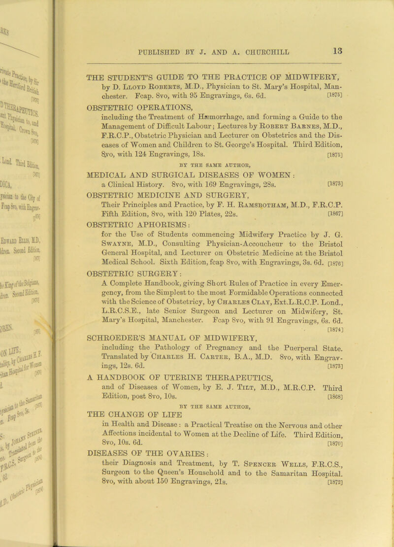 THE STUDENT’S GUIDE TO THE PRACTICE OF MIDWIFERY, by D. Lloyd Roberts, M.D., Physician to St. Mary’s Hospital, Man- chester. Fcap. 8vo, with 95 Engravings, 6s. 6d. [1875] OBSTETRIC OPERATIONS, including the Treatment of Haemorrhage, and forming a Guide to the Management of Difficult Labour; Lectures by Robert Barnes, M.D., F.R.C.P., Obstetric Physician and Lecturer on Obstetrics and the Dis- eases of Women and Children to St. George’s Hospital. Third Edition, S.vo, with 124 Engravings, 18s. [1875] BY THE SAME AUTHOR, MEDICAL AND SURGICAL DISEASES OF WOMEN : a Clinical History. 8vo, with 169 Engravings, 28s. [1873] OBSTETRIC MEDICINE AND SURGERY, Their Principles and Practice, by F. H. Ramsbotham, M.D., F.R.C.P. Fifth Edition, 8vo, with 120 Plates, 22s. [1867] OBSTETRIC APHORISMS: for the Use of Students commencing Midwifery Practice by J. G. Swayne, M.D., Consulting Physician-Accoucheur to the Bristol General Hospital, and Lecturer on Obstetric Medicine at the Bristol Medical School. Sixth Edition, fcap 8vo, with Engravings, 3s. 6d. [1876] OBSTETRIC SURGERY: A Complete Handbook, giving Short Rules of Practice in every Emer- gency, from the Simplest to the most Formidable Operations connected with the Science of Obstetricy, by Charles Clay, Ext.L.R.C.P. Lond., L.R.C.S.E., late Senior Surgeon and Lecturer on Midwifery, St. Mary’s Hospital, Manchester. Fcap 8vo, with 91 Engravings, 6s. 6d. [1874] SCHROEDER’S MANUAL OF MIDWIFERY, including the Pathology of Pregnancy and the Puerperal State. Translated by Charles H. Carter, B.A., M.D. 8vo, with Engrav- ings, 12s. 6d. [1873] A HANDBOOK OF UTERINE THERAPEUTICS, and of Diseases of Women, by E. J. Tilt, M.D., M.R.C.P. Third Edition, post 8vo, 10s. [1868] BY THE SAME AUTHOR, THE CHANGE OF LIFE in Health and Disease: a Practical Treatise on the Nervous and other Affections incidental to Women at the Decline of Life. Third Edition, 8vo, 10s. 6d. [1870] DISEASES OF THE OVARIES: their Diagnosis and Treatment, by T. Spencer Wells, F.R.C.S., Surgeon to the Queen’s Household and to the Samaritan Hospital. 8vo, with about 150 Engravings, 21s. [1872] * ij