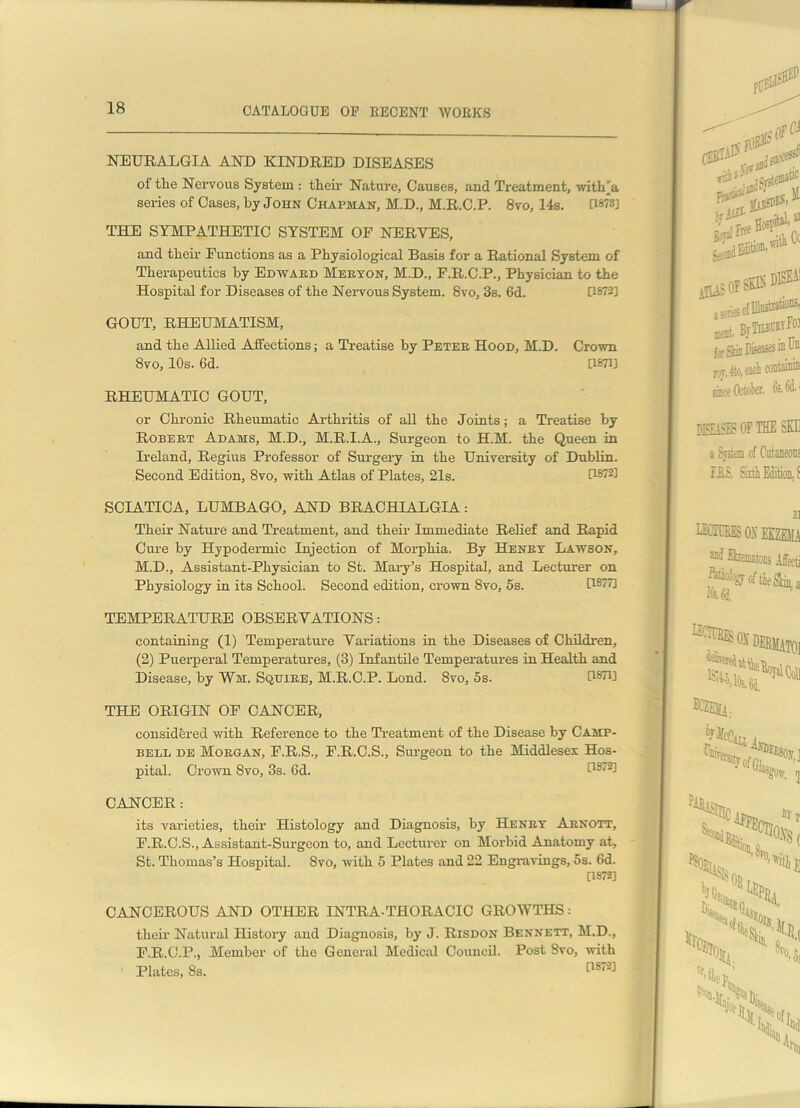 NEURALGIA AND KINDRED DISEASES of the Nervous System : their Nature, Causes, and Treatment, withja series of Cases, by John Chapman, M.D., M.R.C.P. 8vo, 14s. 0878] THE SYMPATHETIC SYSTEM OF NERVES, and their Functions as a Physiological Basis for a Rational System of Therapeutics by Edward Meeyon, M.D., F.R.C.P., Physician to the Hospital for Diseases of the Nervous System. 8vo, 3s. 6d. 0872] GOUT, RHEUMATISM, and the Allied Affections; a Treatise by Petee Hood, M.D. Crown 8vo, 10s. 6d. 0871] RHEUMATIC GOUT, or Chronic Rheumatic Arthritis of all the Joints; a Treatise by Robebt Adams, M.D., M.R.I.A., Surgeon to H.M. the Queen in Ireland, Regius Professor of Surgery in the University of Dublin. Second Edition, 8vo, with Atlas of Plates, 21s. 0872] SCIATICA, LUMBAGO, AND BRACHIALGIA: Their Nature and Treatment, and their Immediate Relief and Rapid Cure by Hypodermic Injection of Morphia. By Henby Lawson, M.D., Assistant-Physician to St. Mary’s Hospital, and Lecturer on Physiology in its School. Second edition, crown 8vo, 5s. 0877] TEMPERATURE OBSERVATIONS: containing (1) Temperature Variations in the Diseases of Children, (2) Puerperal Temperatures, (3) Infantile Temperatures in Health and Disease, by Wm. Squiee, M.R.C.P. Loud. Svo, 5s. 0871] THE ORIGIN OF CANCER, considered with Reference to the Treatment of the Disease by Camp- bell de Moegan, F.R.S., F.R.C.S., Surgeon to the Middlesex Hos- pital. Crown Svo, 3s. 6d. 0872] CANCER: its varieties, then Histology and Diagnosis, by Henby Arnott, F.R.C.S., Assistant-Surgeon to, and Lecturer on Morbid Anatomy at, St. Thomas’s Hospital. Svo, with 5 Plates and 22 Engravings, 5s. 6d. [1872] CANCEROUS AND OTHER INTRA-THORACIC GROWTHS: their Natural History and Diagnosis, by J. Risdon Bennett, M.D., F.R.G.P., Member of the General Medical Council. Post Svo, with Plates, 8s. [1872;l