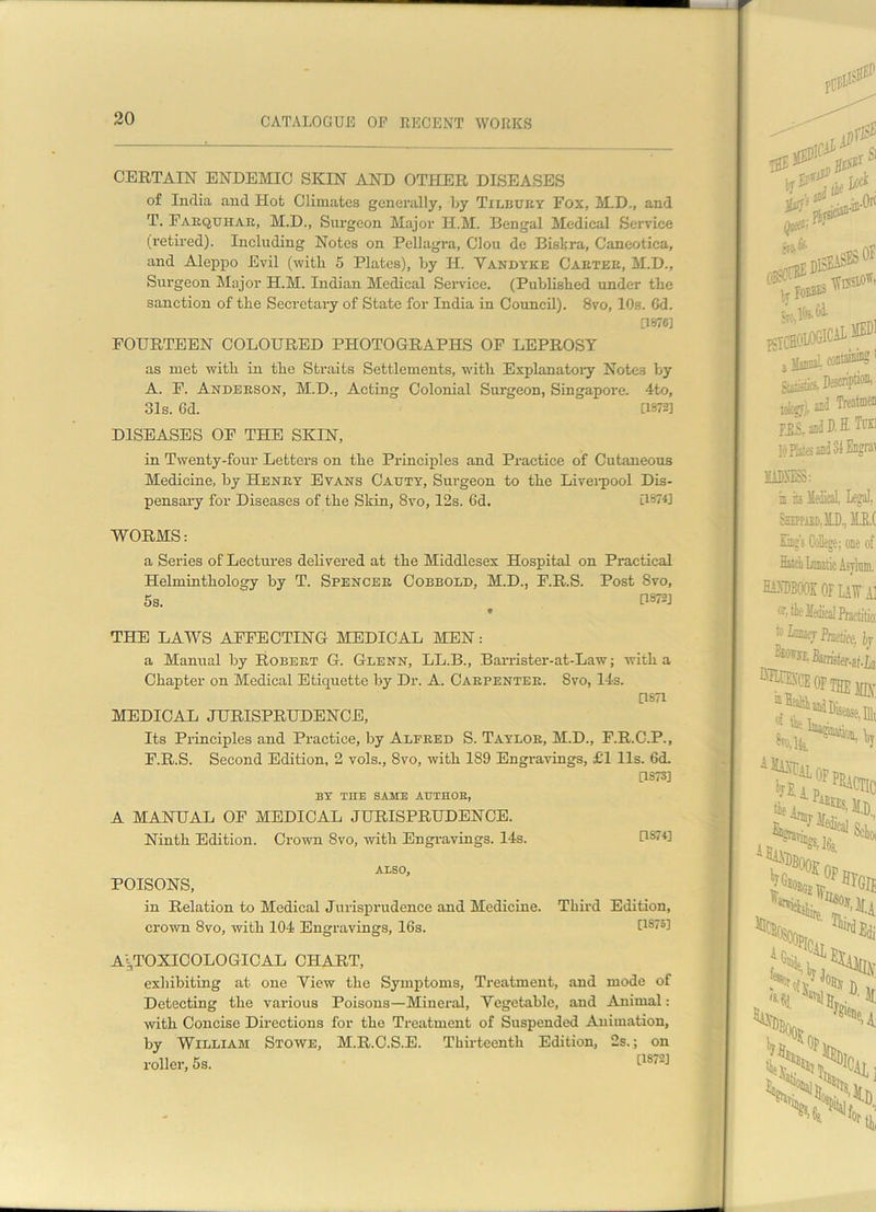 CERTAIN ENDEMIC SKIN AND OTHER DISEASES of India and Hot Climates generally, by Txlbuey Fox, M.D., and T. Fabquhae, M.D., Surgeon Major H.M. Bengal Medical Service (retired). Including Notes on Pellagra, Clou de Biskra, Caneotica, and Aleppo Evil (with 5 Plates), by H. Vandyke Caetee, M.D., Surgeon Major H.M. Indian Medical Service. (Published under the sanction of the Secretary of State for India in Council). 8vo, 10s. Gd. [1670] FOURTEEN COLOURED PHOTOGRAPHS OF LEPROSY as met with in the Straits Settlements, with Explanatory Notes by A. F. Andebson, M.D., Acting Colonial Surgeon, Singapore. 4to, 31s. 6d. [1872] DISEASES OF THE SKIN, in Twenty-four Letters on the Principles and Practice of Cutaneous Medicine, by Henky Evans Catjty, Surgeon to the Liverpool Dis- pensary for Diseases of the Skin, 8vo, 12s. 6d. [1&74] WORMS: a Series of Lectures delivered at the Middlesex Hospital on Practical Helminthology by T. Spenceb Cobbold, M.D., F.R.S. Post Svo, 5s. [W2J « THE LAWS AFFECTING MEDICAL MEN: a Manual by Robeet G. Glenn, LL.B., Barrister-at-Law; with a Chapter on Medical Etiquette by Dr. A. Cabpenteb. Svo, 14s. [1871 MEDICAL JURISPRUDENCE, Its Principles and Practice, by Alfbed S. Taylob, M.D., F.R.C.P., F.R.S. Second Edition, 2 vols., Svo, with 189 Engravings, £1 11s. 6d. [1S7S] BY THE SAME AUTHOE, A MANUAL OF MEDICAL JURISPRUDENCE. Ninth Edition. Crown Svo, with Engravings. 14s. IU74] ALSO, POISONS, in Relation to Medical Jurisprudence and Medicine. Third Edition, crown 8vo, with 104 Engravings, 16s. [18751 At,TOXICOLOGICAL CHART, exhibiting at one View the Symptoms, Treatment, and mode of Detecting the various Poisons—Mineral, Vegetable, and Animal: with Concise Directions for the Treatment of Suspended Animation, by William Stowe, M.R.C.S.E. Thirteenth Edition, 2s.; on roller, 5s.