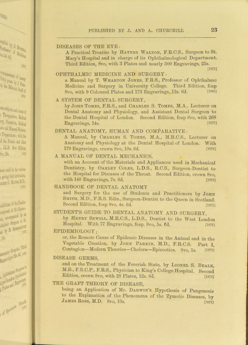 DISEASES OF THE EYE: A Practical Treatise by Haynes Walton, F.R.C.S., Surgeon to St. Mary’s Hospital and in charge of its Ophtlialmological Department. Third Edition, 8vo, with 3 Plates and nearly 300 Engravings, 25s. [1875] OPHTHALMIC MEDICINE AND SURGERY: a Manual by T. Wharton Jones, F.R.S., Professor of Ophthalmic Medicine and Surgery in University College. Third Edition, fcap 8vo, with 9 Coloured Plates and 173 Engravings, 12s. 6d. U865l A SYSTEM OF DENTAL SURGERY, by John Tomes, F.R.S., and Charles S. Tomes, M.A., Lecturer on Dental Anatomy and Physiology, and Assistant Dental Surgeon to the Dental Hospital of London. Second Edition, fcap 8vo, with 268 Engravings, 14s. [1873] DENTAL ANATOMY, HUMAN AND COMPARATIVE : A Manual, by Charles S. Tomes, M.A., M.R.C.S., Lecturer on Anatomy and Physiology at the Dental Hospital of London. With 179 Engravings, crown 8vo, 10s. 6d. [1876] A MANUAL OF DENTAL MECHANICS, with an Account of the Materials and Appliances used in Mechanical Dentistry, by Oakley Coles, L.D.S., R.C.S., Surgeon-Dentist to the Hospital for Diseases of the Throat. Second Edition, crown 8vo, with 140 Engravings, 7s. 6d. [1876] HANDBOOK OF DENTAL ANATOMY and Surgery for the use of Students and Practitioners by John Smith, M.D., F.R.S. Edin., Surgeon-Dentist to the Queen in Scotland. Second Edition, fcap 8vo, 4s. 6d. [1871] STUDENT’S GUIDE TO DENTAL ANATOMY AND SURGERY, by Henry Sewill, M.R.C.S., L.D.S., Dentist to the West London Hospital. With 77 Engravings, fcap. 8vo, 5s. 6d. [1876] EPIDEMIOLOGY; or, the Remote Cause of Epidemic Diseases in the Animal and in the Vegetable Creation, by John Parkin, M.D., F.R.C.S. Part I, Contagion—Modern Theories—-Cholera—Epizootics. 8vo, 5s. [1873] DISEASE GERMS, and on the Treatment of the Feverish State, by Lionel S. Beale M.B., F.R.C.P., F.R.S., Physician to King’s College Hospital. Second Edition, crown 8vo, with 28 Plates, 12s. 6d. [1872] THE GRAFT THEORY OF DISEASE, being an Application of Mr. Darwin’s Hypothesis of Pangenesis to the Explanation of the Phenomena of the Zymotic Diseases, by James Ross, M.D. 8vo, 10s. [1872]