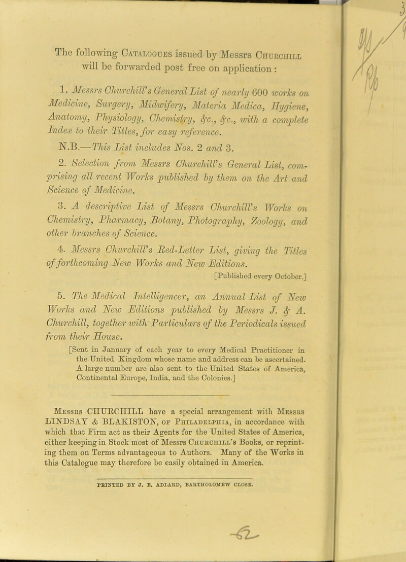 The following Catalogues issued by Messrs Chubchill will be forwarded post free on application : 1. Messrs Churchill's General List of nearly 600 works on Medicine, Surgery, Midwifery, Materia Medica, Hygiene, Anatomy, Physiology, Chemistry, Sfc., Sfc., with a complete Index to their Titles, for easy reference. N.B.—This List includes Nos. 2 and 3. 2. Selection from Messrs Churchill's General List, com- prising all recent Works published by them on the Art and Science of Medicine. 3. A descriptive List of Messrs Churchill's Works on Chemistry, Pharmacy, Botany, Photography, Zoology, and other branches of Science. 4. Messrs Churchill's Bed-Letter List, giving the Titles of forthcoming New Works and New Editions. 5. The Medical Intelligencer, an Annual List of New Works and Neiv Editions published by Messrs J. Sf A. Churchill, together with Particulars of the Periodicals issued from their House. [Sent in January of each year to every Medical Practitioner in the United Kingdom whose name and address can he ascertained. A large number are also sent to the United States of America, Continental Europe, India, and the Colonies.] Messes CHUBCHILL have a special arrangement with Messes LINDSAY & BLAKISTON, oe Philadelphia, iu accordance with which that Firm act as their Agents for the United States of America, either keeping in Stock most of Messrs Chuechiel’s Books, or reprint- ing them on Terms advantageous to Authors. Many of the Works in this Catalogue may therefore he easily obtained in America. [Published every October.] FEINTED BY J. E. ADIAED, BABTHOLOSIEW CLOSE.