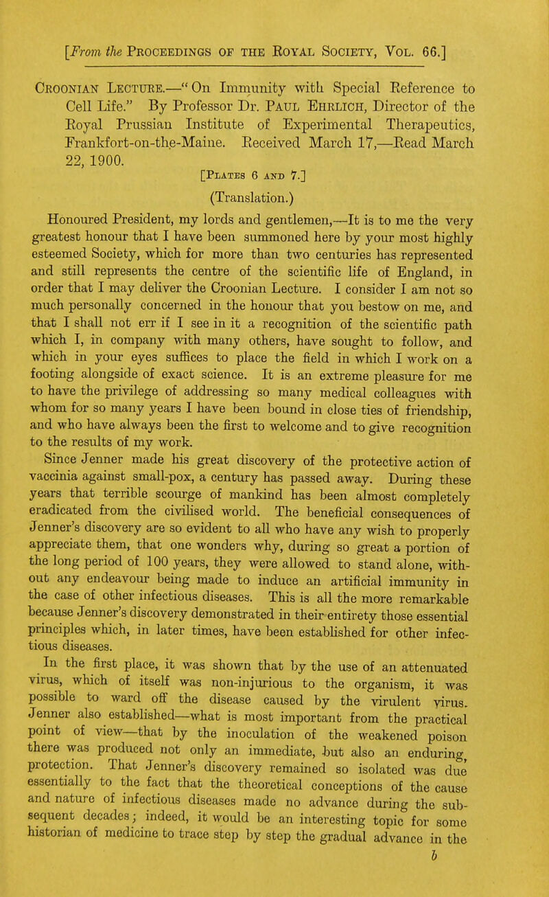 Croonian Lecture.—On Immunity with Special Reference to Cell Life. By Professor Dr. Paul Ehrlich, Director of the Eoyal Prussian Institute of Experimental Therapeutics, Erankfort-on-the-Maine. Received March 17,—Read March 22, 1900. [Plates 6 and 7.] (Translation.) Honoured President, my lords and gentlemen,—It is to me the very greatest honour that I have been summoned here by your most highly esteemed Society, which for more than two centuries has represented and still represents the centre of the scientific life of England, in order that I may deliver the Croonian Lecture. I consider I am not so much personally concerned in the honour that you bestow on me, and that I shall not err if I see in it a recognition of the scientific path which I, in company with many others, have sought to follow, and which in your eyes suffices to place the field in which I work on a footing alongside of exact science. It is an extreme pleasure for me to have the privilege of addressing so many medical colleagues with whom for so many years I have been bound in close ties of friendship, and who have always been the first to welcome and to give recognition to the results of my work. Since Jenner made his great discovery of the protective action of vaccinia against small-pox, a century has passed away. During these years that terrible scourge of mankind has been almost completely eradicated from the civilised world. The beneficial consequences of Jenner's discovery are so evident to all who have any wish to properly appreciate them, that one wonders why, during so great a portion of the long period of 100 years, they were allowed to stand alone, with- out any endeavour being made to induce an artificial immunity in the case of other infectious diseases. This is all the more remarkable because Jenner's discovery demonstrated in their entirety those essential principles which, in later times, have been established for other infec- tious diseases. In the first place, it was shown that by the use of an attenuated virus, which of itself was non-injurious to the organism, it was possible to ward off the disease caused by the virulent virus. Jenner also established—what is most important from the practical point of view—that by the inoculation of the weakened poison there was produced not only an immediate, but also an enduring, protection. That Jenner's discovery remained so isolated was due' essentially to the fact that the theoretical conceptions of the cause and nature of infectious diseases made no advance during the sub- sequent decades; indeed, it would be an interesting topic for some historian of medicine to trace step by step the gradual advance in the b