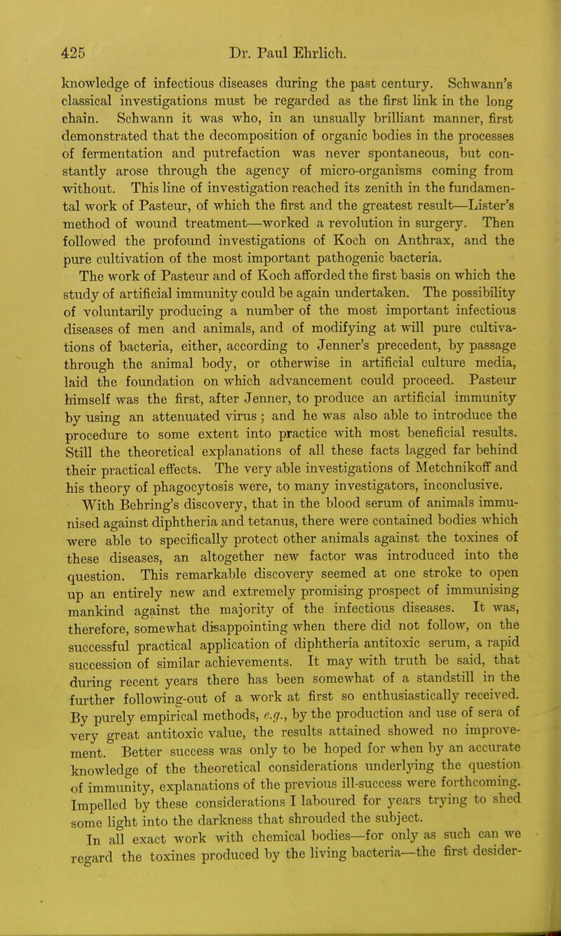 knowledge of infectious diseases during the past century. Schwann's classical investigations must be regarded as the first link in the long chain. Schwann it was who, in an unsually brilliant manner, first demonstrated that the decomposition of organic bodies in the processes of fermentation and putrefaction was never spontaneous, but con- stantly arose through the agency of micro-organisms coming from without. This line of investigation reached its zenith in the fundamen- tal work of Pasteur, of which the first and the greatest result—Lister's method of wound treatment—worked a revolution in surgery. Then followed the profound investigations of Koch on Anthrax, and the pure cultivation of the most important pathogenic bacteria. The work of Pasteur and of Koch afforded the first basis on which the study of artificial immunity could be again undertaken. The possibility of voluntarily producing a number of the most important infectious diseases of men and animals, and of modifying at will pure cultiva- tions of bacteria, either, according to Jenner's precedent, by passage through the animal body, or otherwise in artificial culture media, laid the foundation on which advancement could proceed. Pasteur himself was the first, after Jenner, to produce an artificial immunity by using an attenuated virus ; and he was also able to introduce the procedure to some extent into practice with most beneficial results. Still the theoretical explanations of all these facts lagged far behind their practical effects. The very able investigations of Metchnikoff and his theory of phagocytosis were, to many investigators, inconclusive. With Behring's discovery, that in the blood serum of animals immu- nised against diphtheria and tetanus, there were contained bodies which were able to specifically protect other animals against the toxines of these diseases, an altogether new factor was introduced into the question. This remarkable discovery seemed at one stroke to open up an entirely new and extremely promising prospect of immunising mankind against the majority of the infectious diseases. It was, therefore, somewhat disappointing when there did not follow, on the successful practical application of diphtheria antitoxic serum, a rapid succession of similar achievements. It may with truth be said, that during recent years there has been somewhat of a standstill in the further following-out of a work at first so enthusiastically received. By purely empirical methods, e.g., by the production and use of sera of very great antitoxic value, the results attained showed no improve- ment. Better success was only to be hoped for when by an accurate knowledge of the theoretical considerations underlying the question of immunity, explanations of the previous ill-success were forthcoming. Impelled by these considerations I laboured for years trying to shed some light into the darkness that shrouded the subject. In all exact work with chemical bodies—for only as such can we regard the toxines produced by the living bacteria—the first desider-