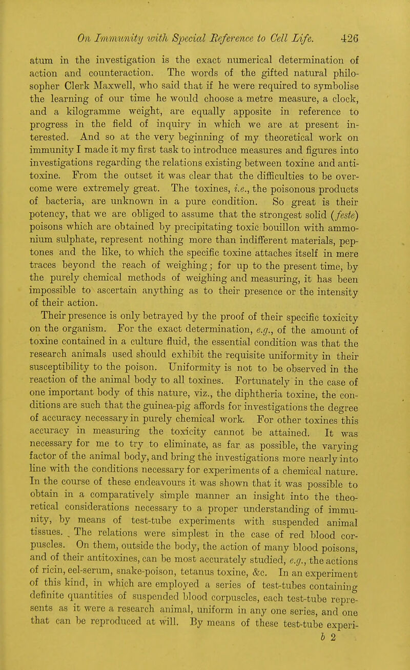 atum in the investigation is the exact numerical determination of action and counteraction. The words of the gifted natural philo- sopher Clerk Maxwell, who said that if he were required to symbolise the learning of our time he would choose a metre measure, a clock, and a kilogramme weight, are equally apposite in reference to progress in the field of inquiry in which we are at present in- terested. And so at the very beginning of my theoretical work on immunity I made it my first task to introduce measures and figures into investigations regarding the relations existing between toxine and anti- toxine. From the outset it was clear that the difficulties to be over- come were extremely great. The toxines, i.e., the poisonous products of bacteria, are unknown in a pure condition. So great is their potency, that we are obliged to assume that the strongest solid (feste) poisons which are obtained by precipitating toxic bouillon with ammo- nium sulphate, represent nothing more than indifferent materials, pep- tones and the like, to which the specific toxine attaches itself in mere traces beyond the reach of weighing; for up to the present time, by the purely chemical methods of weighing and measuring, it has been impossible to ascertain anything as to their presence or the intensity of their action. Their presence is only betrayed by the proof of their specific toxicity on the organism. For the exact determination, e.g., of the amount of toxine contained in a culture fluid, the essential condition was that the research animals used should exhibit the requisite uniformity in their susceptibility to the poison. Uniformity is not to be observed in the reaction of the animal body to all toxines. Fortunately in the case of one important body of this nature, viz., the diphtheria toxine, the con- ditions are such that the guinea-pig affords for investigations the degree of accuracy necessary in purely chemical work. For other toxines this accuracy in measuring the toxicity cannot be attained. It was necessary for me to try to eliminate, as far as possible, the varying factor of the animal body, and bring the investigations more nearly into line with the conditions necessary for experiments of a chemical nature. In the course of these endeavours it was shown that it was possible to obtain in a comparatively simple manner an insight into the theo- retical considerations necessary to a proper understanding of immu- nity, hy means of test-tube experiments with suspended animal tissues. _ The relations were simplest in the case of red blood cor- puscles. On them, outside the body, the action of many blood poisons, and of their antitoxines, can be most accurately studied, e.g., the actions of ricin, eel-serum, snake-poison, tetanus toxine, &c. In an experiment of this kind, in which are employed a series of test-tubes containing definite quantities of suspended blood corpuscles, each test-tube repre- sents as it were a research animal, uniform in any one series, and one that can be reproduced at will. By means of these test-tube experi- b 2