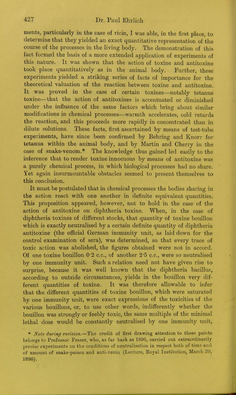 ments, particularly in the case of ricin, I was able, in the first place, to determine that they yielded an exact quantitative representation of the course of the processes in the living body. The demonstration of this fact formed the basis of a more extended application of experiments of this nature. It was shown that the action of toxine and antitoxinc took place quantitatively as in the animal body. Further, these experiments yielded a striking series of facts of importance for the theoretical valuation of the reaction between toxine and antitoxine. It was proved in the case of certain toxines—notably tetanus toxine—that the action of antitoxines is accentuated or diminished under the influence of the same factors which bring about similar modifications in chemical processes—warmth accelerates, cold retards the reaction, and this proceeds more rapidly in concentrated than in dilute solutions. These facts, first ascertained by means of test-tube experiments, have since been confirmed by Bearing and Knorr for tetanus within the animal body, and by Martin and Cherry in the case of snake-venom.* The knowledge thus gained led easily to the inference that to render toxine innocuous by means of antitoxine was a purely chemical process, in which biological processes had no share. Yet again insurmountable obstacles seemed to present themselves to this conclusion. It must be postulated that in chemical processes the bodies sharing in the action react with one another in definite equivalent quantities. This proposition appeared, however, not to hold in the case of the action of antitoxine on diphtheria toxine. When, in the case of diphtheria toxines of different stocks, that quantity of toxine bouillon which is exactly neutralised by a certain definite quantity of diphtheria antitoxine (the official German immunity unit, as laid down for the control examination of sera), was determined, so that every trace of toxic action was abolished, the figures obtained were not in accord. Of one toxine bouillon 02 c.c, of another 2-5 c.c, were so neutralised by one immunity unit. Such a relation need not have given rise to surprise, because it was well known that the diphtheria bacillus, according to outside circumstances, yields in the bouillon very dif- ferent quantities of toxine. It was therefore allowable to infer that the different quantities of toxine bouillon, which were saturated by one immunity unit, were exact expressions of the toxicities of the various bouillons, or, to use other words, indifferently whether the bouillon was strongly or feebly toxic, the same multiple of the minimal lethal dose would be constantly neutralised by one immunity unit, * Note during revision.—The credit of first drawing attention to theso points belongs to Professor Fraser, who, as far back as 1896, carried out extraordinarily precise experiments on the conditions of neutralisation in respect both of time and of amount of snake-poison and anti-venin (Lecture, Eojal Institution, March 20, 1896).