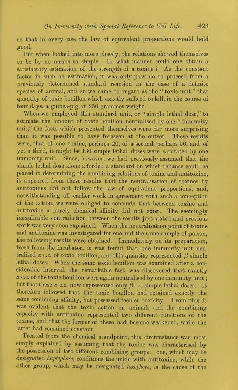 so that in every case the law of equivalent proportions would hold good. But when looked into more closely, the relations showed themselves to be by no means so simple. In what manner could one obtain a satisfactory estimation of the strength of a toxine 1 As the constant factor in such an estimation, it was only possible to proceed from a previously determined standard reaction in the case of a definite species of animal,, and so we came to regard as the  toxic unit  that quantity of toxic bouillon which exactly sufficed to kill, in the course of four days, a guinea-pig of 250 grammes weight. When we employed this standard unit, or  simple lethal dose, to estimate the amount of toxic bouillon neutralised by one  immunity unit, the facts which presented themselves were far more surprising than it was possible to have foreseen at the outset. These results were, that of one toxine, perhaps 20, of a second, perhaps 50, and of yet a third, it might be 130 simple lethal doses were saturated by one immunity unit. Since, however, we had previously assumed that the simple lethal dose alone afforded a standard on which reliance could be placed in determining the combining relations of toxine and antitoxine, it appeared from these results that the neutralisation of toxines by antitoxines did not follow the law of equivalent proportions, and, notwithstanding all earlier work in agreement with such a conception of the action, we were obliged to conclude that between toxine and antitoxine a purely chemical affinity did not exist. The seemingly inexplicable contradiction between the results just stated and previous work was very soon explained. When the neutralisation point of toxine and antitoxine was investigated for one and the same sample of poison, the following results were obtained. Immediately on its preparation, fresh from the incubator, it was found that one immunity unit neu- tralised a c.c. of toxic bouillon, and this quantity represented /? simple lethal doses. When the same toxic bouillon was examined after a con- siderable interval, the remarkable fact was discovered that exactly a c.c. of the toxic bouillon were again neutralised by one immunity unit; but that these a a a now represented only f3 -x simple lethal doses. It therefore followed that the toxic bouillon had retained exactly the same combining affinity, but possessed feebler toxicity. From this it was evident that the toxic action on animals and the combining capacity with antitoxine represented two different functions of the toxine, and that the former of these had become weakened, while the latter had remained constant. Treated from the chemical standpoint, this circumstance was most simply explained by assuming that the toxine was characterised by the possession of two different combining groups: one, which may be designated haptophore, conditions the union with antitoxine, while the other group, which may be designated toxophore, is the cause of the