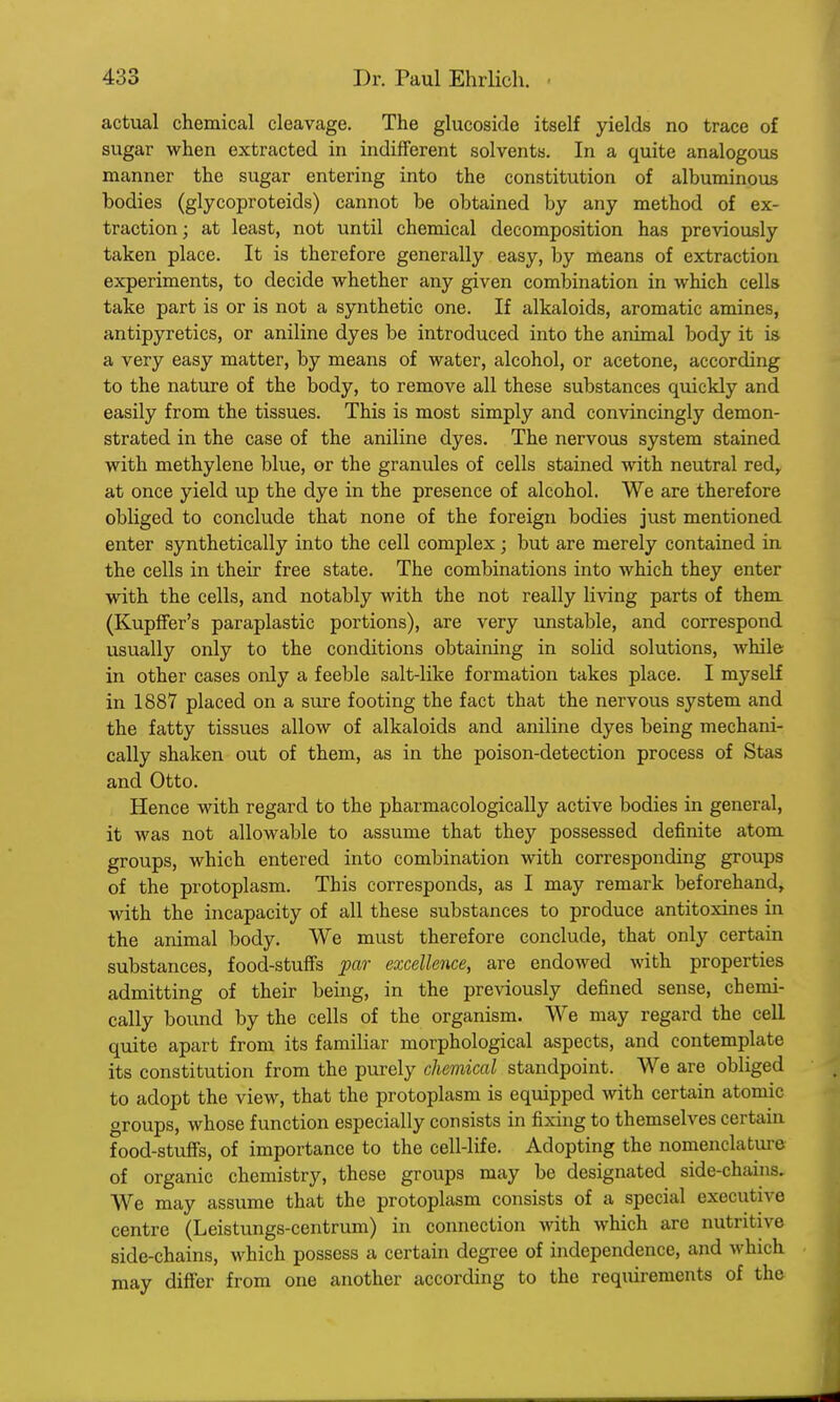 actual chemical cleavage. The glucoside itself yields no trace of sugar when extracted in indifferent solvents. In a quite analogous manner the sugar entering into the constitution of albuminous bodies (glycoproteids) cannot be obtained by any method of ex- traction; at least, not until chemical decomposition has previously taken place. It is therefore generally easy, by means of extraction experiments, to decide whether any given combination in which cells take part is or is not a synthetic one. If alkaloids, aromatic amines, antipyretics, or aniline dyes be introduced into the animal body it is a very easy matter, by means of water, alcohol, or acetone, according to the nature of the body, to remove all these substances quickly and easily from the tissues. This is most simply and convincingly demon- strated in the case of the aniline dyes. The nervous system stained with methylene blue, or the granules of cells stained with neutral red, at once yield up the dye in the presence of alcohol. We are therefore obliged to conclude that none of the foreign bodies just mentioned enter synthetically into the cell complex; but are merely contained in the cells in their free state. The combinations into which they enter with the cells, and notably with the not really living parts of them (Kupffer's paraplastic portions), are very unstable, and correspond usually only to the conditions obtaining in solid solutions, while in other cases only a feeble salt-like formation takes place. I myself in 1887 placed on a sure footing the fact that the nervous system and the fatty tissues allow of alkaloids and aniline dyes being mechani- cally shaken out of them, as in the poison-detection process of Stas and Otto. Hence with regard to the pharmacologically active bodies in general, it was not allowable to assume that they possessed definite atom groups, which entered into combination with corresponding groups of the protoplasm. This corresponds, as I may remark beforehand, with the incapacity of all these substances to produce antitoxines in the animal body. We must therefore conclude, that only certain substances, food-stuffs par excellence, are endowed with properties admitting of their being, in the previously defined sense, chemi- cally bound by the cells of the organism. We may regard the cell quite apart from its familiar morphological aspects, and contemplate its constitution from the purely chemical standpoint. We are obliged to adopt the view, that the protoplasm is equipped with certain atomic groups, whose function especially consists in fixing to themselves certain food-stuffs, of importance to the cell-life. Adopting the nomenclature of organic chemistry, these groups may be designated side-chains. We may assume that the protoplasm consists of a special executive centre (Leistungs-centrum) in connection with which are nutritive side-chains, which possess a certain degree of independence, and which may differ from one another according to the requirements of the