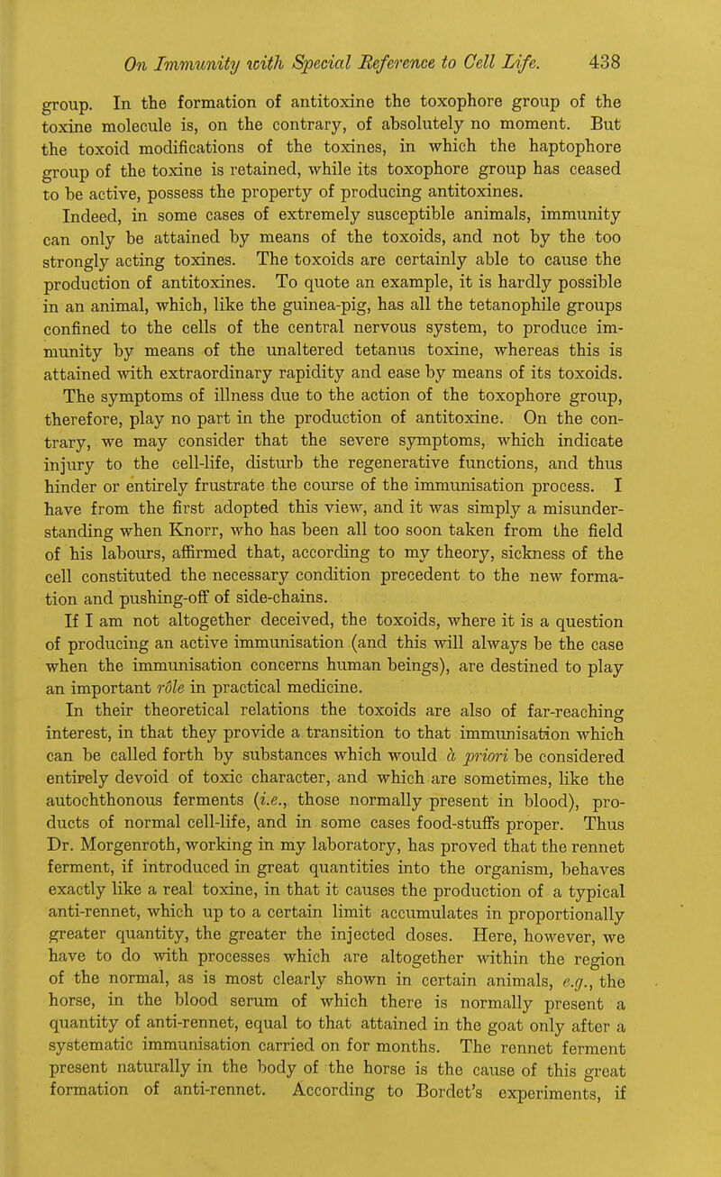 group. In the formation of antitoxine the toxophore group of the toxine molecule is, on the contrary, of absolutely no moment. But the toxoid modifications of the toxines, in which the haptophore group of the toxine is retained, while its toxophore group has ceased to be active, possess the property of producing antitoxines. Indeed, in some cases of extremely susceptible animals, immunity can only be attained by means of the toxoids, and not by the too strongly acting toxines. The toxoids are certainly able to cause the production of antitoxines. To quote an example, it is hardly possible in an animal, which, like the guinea-pig, has all the tetanophile groups confined to the cells of the central nervous system, to produce im- munity by means of the unaltered tetanus toxine, whereas this is attained with extraordinary rapidity and ease by means of its toxoids. The symptoms of illness due to the action of the toxophore group, therefore, play no part in the production of antitoxine. On the con- trary, we may consider that the severe symptoms, which indicate injury to the cell-life, disturb the regenerative functions, and thus hinder or entirely frustrate the course of the immunisation process. I have from the first adopted this view, and it was simply a misunder- standing when Knorr, who has been all too soon taken from the field of his labours, affirmed that, according to my theory, sickness of the cell constituted the necessary condition precedent to the new forma- tion and pushing-off of side-chains. If I am not altogether deceived, the toxoids, where it is a question of producing an active immunisation (and this will always be the case when the immunisation concerns human beings), are destined to play an important rdle in practical medicine. In their theoretical relations the toxoids are also of far-reaching interest, in that they provide a transition to that immunisation which can be called forth by substances which would it priori be considered entirely devoid of toxic character, and which are sometimes, like the autochthonous ferments (i.e., those normally present in blood), pro- ducts of normal cell-life, and in some cases food-stuffs proper. Thus Dr. Morgenroth, working in my laboratory, has proved that the rennet ferment, if introduced in great quantities into the organism, behaves exactly like a real toxine, in that it causes the production of a typical anti-rennet, which up to a certain limit accumulates in proportionally greater quantity, the greater the injected doses. Here, however, we have to do with processes which are altogether within the region of the normal, as is most clearly shown in certain animals, e.g., the horse, in the blood serum of which there is normally present a quantity of anti-rennet, equal to that attained in the goat only after a systematic immunisation carried on for months. The rennet ferment present naturally in the body of the horse is the cause of this great formation of anti-rennet. According to Bordet's experiments, if