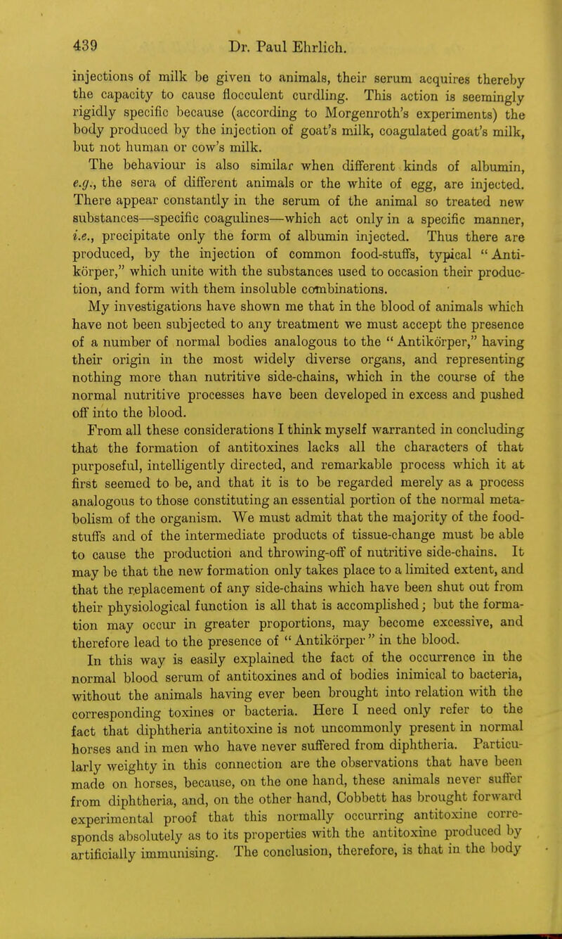 injections of milk be given to animals, their serum acquires thereby the capacity to cause flocculent curdling. This action is seemingly rigidly specific because (according to Morgenroth's experiments) the body produced by the injection of goat's milk, coagulated goat's milk, but not human or cow's milk. The behaviour is also similar when different kinds of albumin, e.g., the sera of different animals or the white of egg, are injected. There appear constantly in the serum of the animal so treated new substances—specific coagulines—which act only in a specific manner, i.e., precipitate only the form of albumin injected. Thus there are produced, by the injection of common food-stuffs, typical  Anti- korper, which unite with the substances used to occasion their produc- tion, and form with them insoluble combinations. My investigations have shown me that in the blood of animals which have not been subjected to any treatment we must accept the presence of a number of normal bodies analogous to the  Antikorper, having their origin in the most widely diverse organs, and representing nothing more than nutritive side-chains, which in the course of the normal nutritive processes have been developed in excess and pushed off into the blood. From all these considerations I think myself warranted in concluding that the formation of antitoxines lacks all the characters of that purposeful, intelligently directed, and remarkable process which it at first seemed to be, and that it is to be regarded merely as a process analogous to those constituting an essential portion of the normal meta- bolism of the organism. We must admit that the majority of the food- stuffs and of the intermediate products of tissue-change must be able to cause the production and throwing-off of nutritive side-chains. It may be that the new formation only takes place to a limited extent, and that the replacement of any side-chains which have been shut out from their physiological function is all that is accomplished; but the forma- tion may occur in greater proportions, may become excessive, and therefore lead to the presence of Antikorper in the blood. In this way is easily explained the fact of the occurrence in the normal blood serum of antitoxines and of bodies inimical to bacteria, without the animals having ever been brought into relation with the corresponding toxines or bacteria. Here I need only refer to the fact that diphtheria antitoxine is not uncommonly present in normal horses and in men who have never suffered from diphtheria. Particu- larly weighty in this connection are the observations that have been made on horses, because, on the one hand, these animals never suffer from diphtheria, and, on the other hand, Cobbett has brought forward experimental proof that this normally occurring antitoxine corre- sponds absolutely as to its properties with the antitoxine produced by artificially immunising. The conclusion, therefore, is that in the body