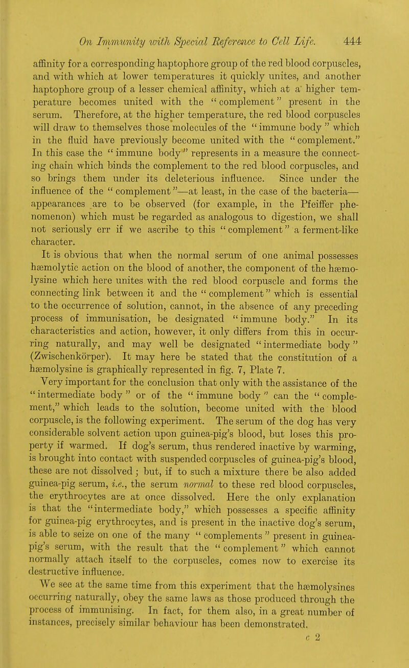 affinity for a corresponding haptophore group of the red blood corpuscles, and with which at lower temperatures it quickly unites, and another haptophore group of a lesser chemical affinity, which at a' higher tem- perature becomes united with the  complement present in the serum. Therefore, at the higher temperature, the red blood corpuscles will draw to themselves those molecules of the  immune body  which in the fluid have previously become united with the  complement. In this case the  immune body  represents in a measure the connect- ing chain which binds the complement to the red blood corpuscles, and so brings them under its deleterious influence. Since under the influence of the  complement—at least, in the case of the bacteria— appearances are to be observed (for example, in the Pfeiffer phe- nomenon) which must be regarded as analogous to digestion, we shall not seriously err if we ascribe to this  complement a ferment-like character. It is obvious that when the normal serum of one animal possesses hemolytic action on the blood of another, the component of the hsemo- lysine which here unites with the red blood corpuscle and forms the connecting link between it and the  complement which is essential to the occurrence of solution, cannot, in the absence of any preceding process of immunisation, be designated immune body. In its characteristics and action, however, it only differs from this in occur- ring naturally, and may well be designated  intermediate body  (Zwischenkorper). It may here be stated that the constitution of a hsemolysine is graphically represented in fig. 7, Plate 7. Very important for the conclusion that only with the assistance of the  intermediate body  or of the  immune body  can the  comple- ment, which leads to the solution, become united with the blood corpuscle, is the following experiment. The serum of the dog has very considerable solvent action upon guinea-pig's blood, but loses this pro- perty if warmed. If dog's serum, thus rendered inactive by warming, is brought into contact with suspended corpuscles of guinea-pig's blood, these are not dissolved ; but, if to such a mixture there be also added guinea-pig serum, i.e., the serum normal to these red blood corpuscles, the erythrocytes are at once dissolved. Here the only explanation is that the intermediate body, which possesses a specific affinity for guinea-pig erythrocytes, and is present in the inactive dog's serum, is able to seize on one of the many  complements  present in guinea- pig's serum, with the result that the complement which cannot normally attach itself to the corpuscles, comes now to exercise its destructive influence. We see at the same time from this experiment that the hsemolysines occurring naturally, obey the same laws as those produced through the process of immunising. In fact, for them also, in a great number of instances, precisely similar behaviour has been demonstrated. c 2