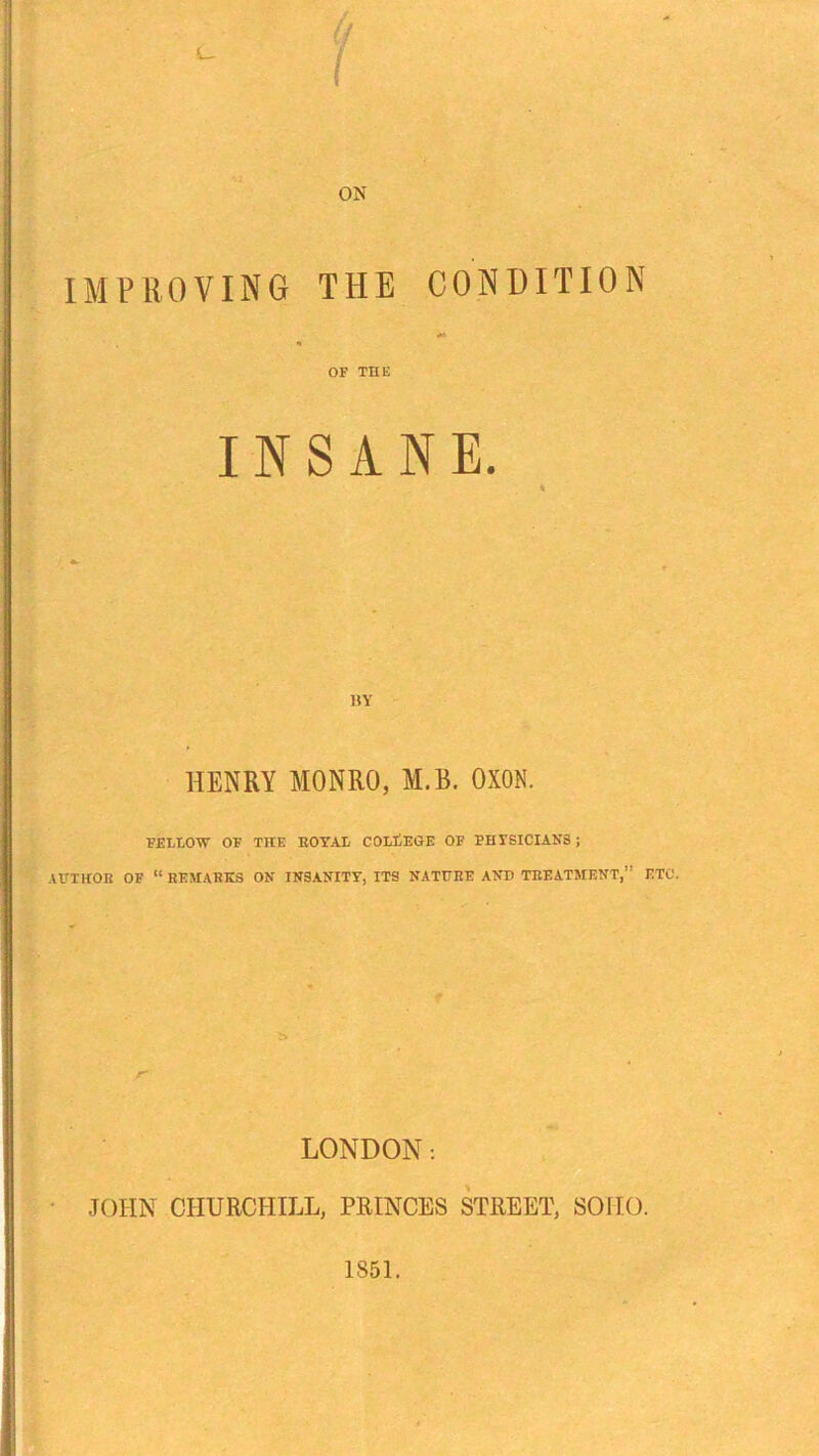 IMPROVING THE CONDITION OF THE INSANE. { *■ BY HENRY MONRO, M.B. OXON. FELLOW OF THE ROYAL COLLEGE OF PHYSICIANS; AUTHOR OF “ REMARKS ON INSANITY, ITS NATURE AND TREATMENT,” ETC. LONDON: % JOHN CHURCHILL, PRINCES STREET, SOHO.