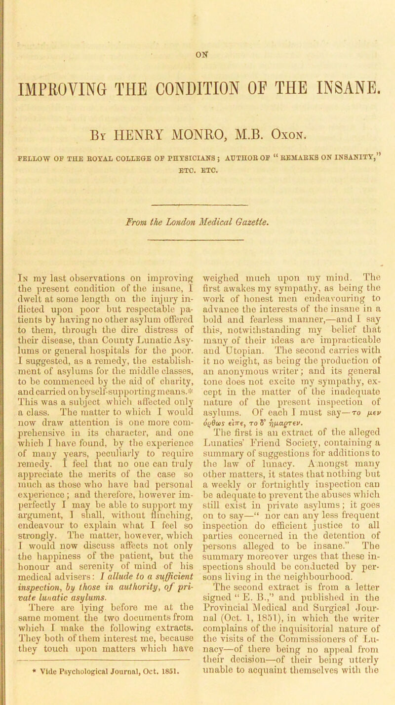 ON IMPEOVING THE CONDITION OF THE INSANE. Bi HENRY MONRO, M.B. OxoN. FELLOW OF THE EOYAL COLLEGE OF PHXSICLINS ; AUTHOEOF “ EEMAEKS ON INSANITY,” ETC. ETC. From the London Medical Gazette. In my last observations on iinprovinf; the present condition of the insane, I dwelt at some length on tlio injury in- flicted upon poor hut respectable pa- tients by having no other asylum offered to them, through the dire distress of their disease, than County Lunatic Asy- lums or general hospitals for the poor. I suggested, as a remedy, the establish- ment of asylums for the middle classes, to he commenced by the aid of charity, and carried on byself-suppoi-tingmeans.* This was a subject which affected only a class. The matter to which 1 would now draw attention is one raoi-e com- prehensive in its chai’acter, and one which I have found, by tlie experience of many years, peculiarly to require remedy. I feel that no one can truly appreciate the merits of the case so much as those who have had personal e.xperience; and therefore, however im- perfectly I may he able to support my ai'gument, I shall, without flinching, endeavoui' to explain what I feel so strongly. The matter, however, which I would now discuss affects not only tlie happiness of the patient, hut the honour and serenity of mind of his medical advisers: I allude to a sufficient inspection, by those in authority, of pri- vate lunatic asylums. There ai-e lying before me at the same moment the two documents from which I make the following extracts. They both of them interest me, because they touch upon matters which have * vide Psychological Journal, Oct. 1851. weighed much upon my mind. The first aw'akes my sympathy, as being the work of honest men endeavouring to advance the interests of the insane in a bold and fearless manner,—and 1 say this, notwithstanding my belief that many of their ideas are impracticable and Utopian. The second carries with it no weight, as being the production of an anonymous writer; and its general tone does not excite my sympathy, ex- cept in the matter of the inadequate nature of the present inspection of asylums. Of each I must say—to y.iv o^dcoy eiTTf, TO S’ rtp-agrev. The first is an extract of the alleged Lunatics’ Friend Society, containing a summary of suggestions for additions to the law of lunacy. A.nongst many other matters, it states that nothing hut a weekly or fortnightly inspection can he adequate to prevent the abuses which still exist in private asylums; it goes on to say—“ nor can any less frequent inspection do eflficient justice to all parties concerned in the detention of persons alleged to he insane.” The summary moreover urges that these in- spections should be conducted by per- sons living in the neighbourhood. The second extract is from a letter signed “ E. B.,’’ and published in the Provincial Medical and Surgical Jour- nal (Oct. 1, 1851), in which the writer complains of the inquisitorial nature of the visits of the Commissioners of Lu- nacy—of there being no appeal from their decision—of their being utterly unable to acquaint themselves with the