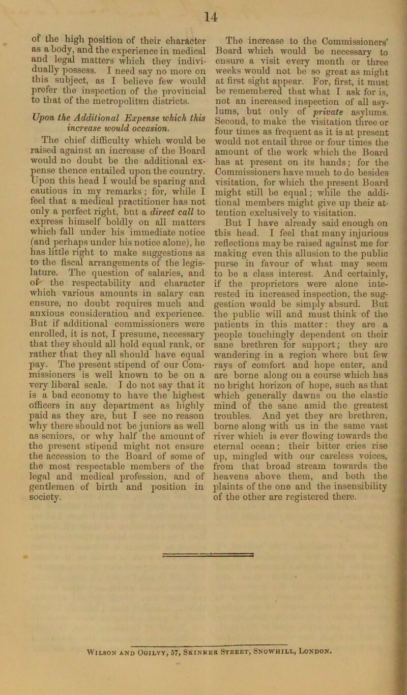 of the high position of their character as a body, and the experience in medical and legal matters which they indivi- dually possess. I need say no more on this subject, as I believe few would prefer the inspection of the provincial to that of the metropolitan districts. Upon the Additional Expense which this increase would occasion. The chief diflBculty which would be raised against an increase of the Board would no doubt be the additional ex- pense thence entaUed upon the country. Upon this head I would be sparing and cautious in my remarks; for, while I feel that a medical practitioner has not only a perfect right, bnt a direct call to express himself boldly on all matters which fall under his immediate notice (and perhaps under his notice alone), he has little right to make suggestions as to the fiscal aiTangements ot the legis- lature. The question of salaries, and of- the respectability and character which various amounts in salary can ensure, no doubt requires much and anxious consideration and experience. But if additional commissioners were enrolled, it is not, I presume, necessary that they should all hold equal rank, or rather that they all should have equal pay. The present stipend of our Com- missioners is well known to be on a very liberal scale. I do not say that it is a bad economy to have the highest officers in any department as highly paid as they are, but I see no reason why there should not be junioi*s as well as seniors, or why half the amount of the pi-esent stipend might not ensure the accession to the Board of some of the most res]>ectable members of the legal and medical profession, and of gentlemen of birth and position in society. The increase to the Commissioners’ Board which would be necessary to ensure a visit every month or three weeks would not bo so great as might at first sight appear. For, first, it must be remembered that what I ask for is, not an increased inspection of all asy- lums, but only of private asyliuns. Second, to make the visitation three or four times as frequent as it is at present would not entail throe or four times the amount of the work which the Board has at present on its hands; for the Commissioners have much to do besides visitation, for which the present Board might still 1)0 equal; while the addi- tional membere might give up their at- tention exclusively to visitation. But I have already said enough on this head. I feel that many injurious reflections may be raised against me for making even this allusion to the public purse in favour of what may seem to be a class interest. And certainly, if the pro])rietors were alone inte- rested in increased inspection, the sug- gestion would be simply absurd. But the public will and must think of the patients in this matter: they are a people touchingly dependent on their sane brethren for support; they are wandering in a region where but few rays of comfort and hope enter, and are borne along on a course which has no bright horizon of hope, such as tliat which generally dawns ou the elastic mind of the sane amid the greatest troubles. And yet they are brethren, borne along with us in the same vast river which is ever flowing towards the eternal ocean; their bitter cries rise up, mingled with our careless voices, from that broad stream towards the heavens above them, and botli the plaints of the one and the insensibility of the other are registered there.
