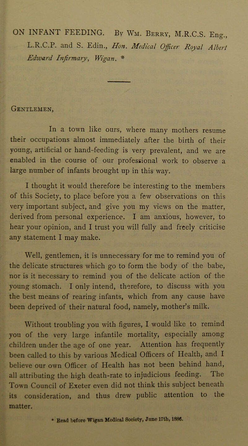 ON INFANT FEEDING. By Wu. Berry, M.R.C.S. Eng., L.R.C.P. and S. Edin., Hon. Medical Officer Royal Albert Edivard Infirmary, Wigan. * Gentlemen, In a town like ours, where many mothers resume their occupations almost immediately after the birth of their young, artificial or hand-feeding is very prevalent, and we are enabled in the course of our professional work to observe a large number of infants brought up in this way. I thought it would therefore be interesting to the members of this Society, to place before you a few observations on this very important subject, and give you my views on the matter, derived from personal experience. I am anxious, however, to hear your opinion, and I trust you will fully and freely criticise any statement I may make. Well, gentlemen, it is unnecessary for me to remind you of the delicate structures which go to form the body of the babe, nor is it necessary to remind you of the delicate action of the young stomach. I only intend, therefore, to discuss with you the best means of rearing infants, which from any cause have been deprived of their natural food, namely, mother’s milk. Without troubling you with figures, I would like to remind you of the very large infantile mortality, especially among children under the age of one year. Attention has frequently been called to this by various Medical Officers of Health, and I believe our own Officer of Health has not been behind hand, all attributing the high death-rate to injudicious feeding. A. he Town Council of Exeter even did not think this subject beneath its consideration, and thus drew public attention to the matter. • Rend before Wigan Medical Society, June 17th, 188fi.