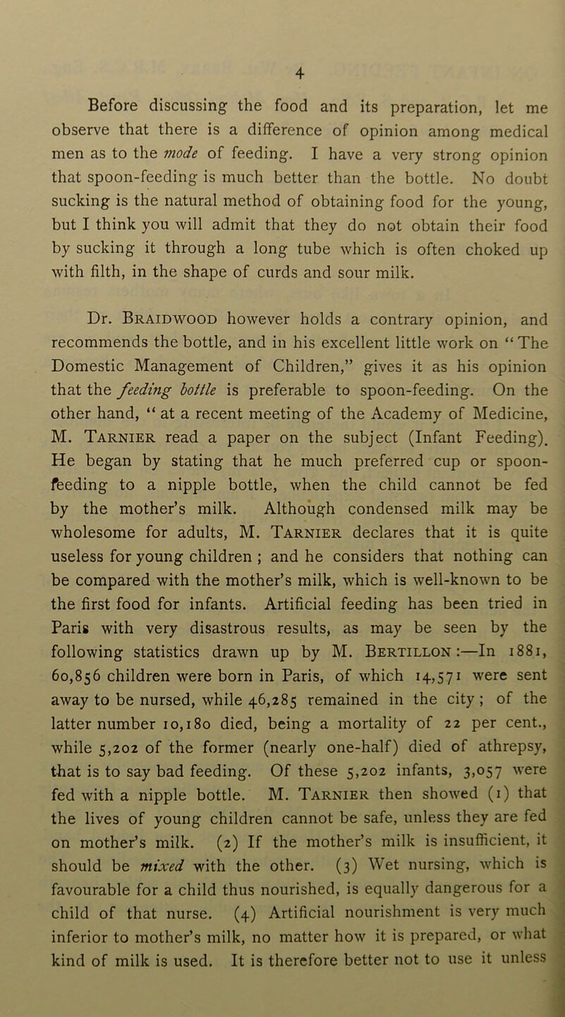 Before discussing the food and its preparation, let me observe that there is a difference of opinion among medical men as to the inode of feeding. I have a very strong opinion that spoon-feeding is much better than the bottle. No doubt sucking is the natural method of obtaining food for the young, but I think you will admit that they do not obtain their food by sucking it through a long tube which is often choked up with filth, in the shape of curds and sour milk. Dr. Braidwood however holds a contrary opinion, and recommends the bottle, and in his excellent little work on “ The Domestic Management of Children,” gives it as his opinion that the feeding bottle is preferable to spoon-feeding. On the other hand, “ at a recent meeting of the Academy of Medicine, M. Tarnier read a paper on the subject (Infant Feeding). He began by stating that he much preferred cup or spoon- feeding to a nipple bottle, when the child cannot be fed by the mother’s milk. Although condensed milk may be wholesome for adults, M. Tarnier declares that it is quite useless for young children ; and he considers that nothing can be compared with the mother’s milk, which is well-known to be the first food for infants. Artificial feeding has been tried in Paris with very disastrous results, as may be seen by the following statistics drawn up by M. Bertillon :—In 1881, 60,856 children were born in Paris, of which 14,571 were sent away to be nursed, while 46,285 remained in the city ; of the latter number 10,180 died, being a mortality of 22 per cent., while 5,202 of the former (nearly one-half) died of athrepsy, that is to say bad feeding. Of these 5,202 infants, 3,057 were fed with a nipple bottle. M. Tarnier then showed (1) that the lives of young children cannot be safe, unless they are fed on mother’s milk. (2) If the mother’s milk is insufficient, it should be mixed with the other. (3) Wet nursing, which is favourable for a child thus nourished, is equally dangerous for a child of that nurse. (4) Artificial nourishment is very much inferior to mother’s milk, no matter how it is prepared, or what kind of milk is used. It is therefore better not to use it unless