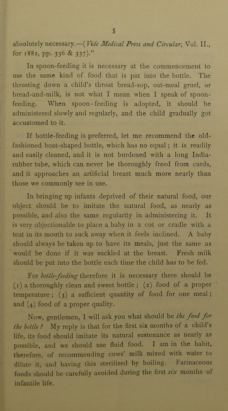 absolutely necessary.—( Vide Medical Press and Circular, Vol. II., for 1882, pp. 336 & 337)-” In spoon-feeding it is necessary at the commencement to use the same kind of food that is put into the bottle. The thrusting down a child’s throat bread-sop, oat-meal gruel, or bread-and-milk, is not what I mean when I speak of spoon- feeding. When spoon-feeding is adopted, it should be administered slowly and regularly, and the child gradually got accustomed to it. If bottle-feeding is preferred, let me recommend the old- fashioned boat-shaped bottle, which has no equal ; it is readily and easily cleaned, and it is not burdened with a long India- rubber tube, which can never be thoroughly freed from curds, and it approaches an artificial breast much more nearly than those we commonly see in use. In bringing up infants deprived of their natural food, our object should be to imitate the natural food, as nearly as possible, and also the same regularity in administering it. It is very objectionable to place a baby in a cot or cradle with a teat in its mouth to suck away when it feels inclined. A baby should always be taken up to have its meals, just the same as would be done if it was suckled at the breast. Fresh milk should be put into the bottle each time the child has to be fed. For bottle-feeding therefore it is necessary there should be (1) a thoroughly clean and sweet bottle ; (2) food of a proper temperature ; (3) a sufficient quantity of food for one meal ; and (4) food of a proper quality. Now, gentlemen, I will ask you what should be the food for the bottle ? My reply is that for the first six months of a child s life, its food should imitate its natural sustenance as nearly as possible, and we should use fluid food. I am in the habit, therefore, of recommending cows’ milk mixed with water to dilute it, and having this sterilized by boiling. Farinaceous foods should be carefully avoided during the first six months ol infantile life.