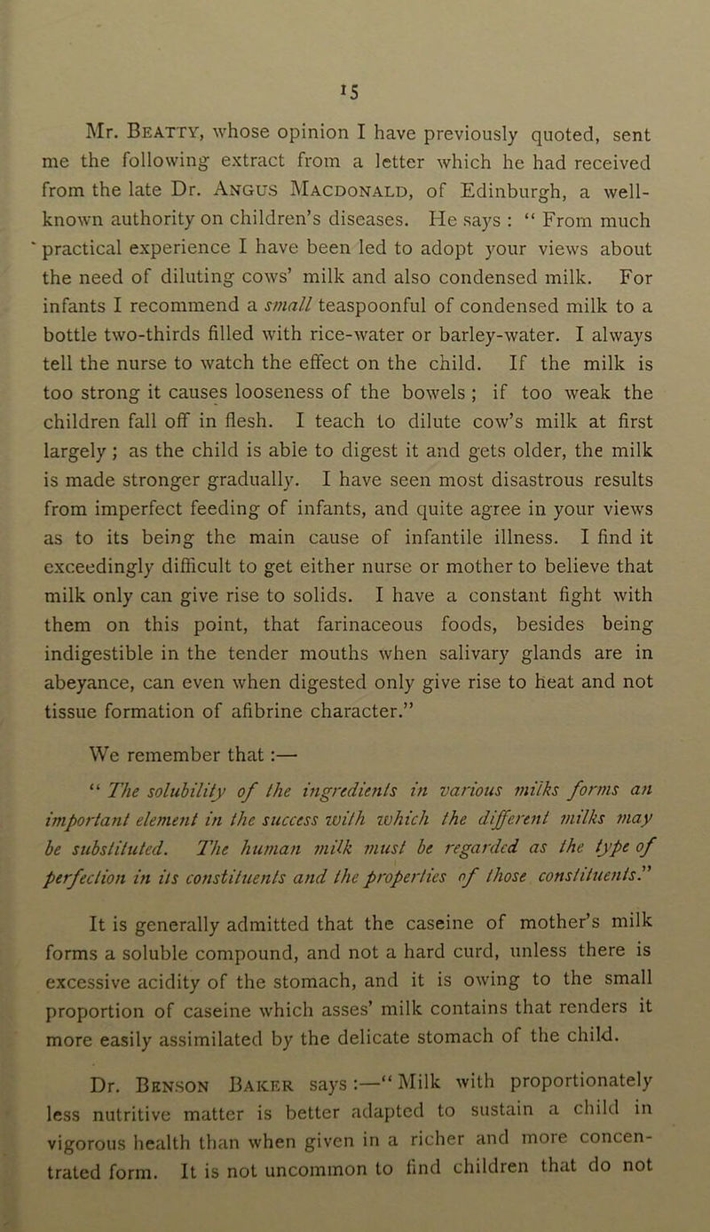 Mr. Beatty, whose opinion I have previously quoted, sent me the following extract from a letter which he had received from the late Dr. Angus Macdonald, of Edinburgh, a well- known authority on children’s diseases. He says : “ From much ' practical experience I have been led to adopt your views about the need of diluting cows’ milk and also condensed milk. For infants I recommend a small teaspoonful of condensed milk to a bottle two-thirds filled with rice-water or barley-water. I always tell the nurse to watch the effect on the child. If the milk is too strong it causes looseness of the bowels ; if too weak the children fall off in flesh. I teach to dilute cow’s milk at first largely; as the child is abie to digest it and gets older, the milk is made stronger gradually. I have seen most disastrous results from imperfect feeding of infants, and quite agree in your views as to its being the main cause of infantile illness. I find it exceedingly difficult to get either nurse or mother to believe that milk only can give rise to solids. I have a constant fight with them on this point, that farinaceous foods, besides being indigestible in the tender mouths when salivary glands are in abeyance, can even when digested only give rise to heat and not tissue formation of afibrine character.” We remember that:— “ The solubility of the ingredients in various milks forms an important element in the success ivith ivhich the different milks may be substituted. The human milk must be regarded as the type of perfection in its constituents and the properties of those constituents It is generally admitted that the caseine of mother’s milk forms a soluble compound, and not a hard curd, unless there is excessive acidity of the stomach, and it is owing to the small proportion of caseine which asses’ milk contains that renders it more easily assimilated by the delicate stomach of the child. Dr. Benson Baker says:—“Milk with proportionately less nutritive matter is better adapted to sustain a child in vigorous health than when given in a richer and more concen- trated form. It is not uncommon to find children that do not